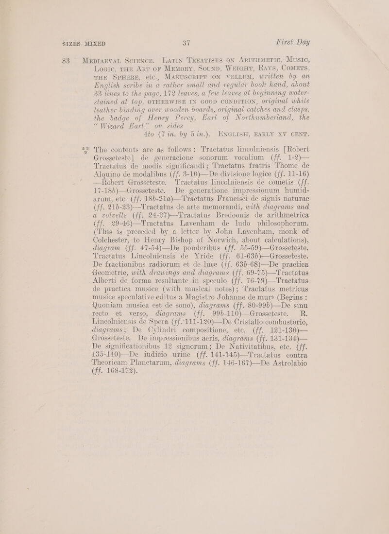 83 MepimaEvVAL Scrence. Latin TREATISES ON ARITHMETIC, Music, Logic, tHe Art of Memory, SounD, WEIGHT, Rays, CoMETs, THE SPHERE, etc., MANUSCRIPT ON VELLUM, written by an English scribe in a rather small and regular book hand, about 33 lines to the page, 172 leaves, a few leaves at beginning water- stained at top, OTHERWISE IN GOOD CONDITION, original white leather binding over wooden boards, original catches and clasps, the badge of Henry Percy, Earl of Northumberland, the “Wizard Earl,’ on sides Ato (Vin. by 5m.). ENGLISH, EARLY XV CENT. ** The contents are as follows: Tractatus lincolniensis [Robert Grosseteste| de generacione sonorum vocalium (ff. 1-2)— Tractatus de modis significandi; Tractatus fratris Thome de Alquino de modalibus (ff. 3-10)—De divisione logice (ff. 11-16) —Robert Grosseteste. T'ractatus lincolniensis de cometis (ff. 17-18b)—Grosseteste. De generatione impressionum humid- arum, ete. (ff. 18b-21a)—Tractatus Francisci de signis naturae (ff. 21b-23)---Tractatus de arte memorandi, with diagrams and a volvelle (ff. 24-27)—Tractatus Bredoonis de arithmetrica (ff. 29-46)—Tractatus Lavenham de ludo philosophorum. (This is preceded by a letter by John Lavenham, monk of Colchester, to Henry Bishop of Norwich, about calculations), diagram (ff. 47-54)—De ponderibus (ff. 55-59)—Grosseteste. Tractatus Lincolniensis de Yride (ff. 61-63b)—Grosseteste. De fractionibus radiorum et de luce (ff. 63b-68)—De practica Geometrie, with drawings and diagrams (ff. 69-75)—Tractatus _Alberti de forma resultante in speculo (ff. 76-79)—Tractatus de practica musice (with musical notes); Tractatus metricus musice speculative editus a Magistro Johanne de murs (Begins : Quoniam musica est de sono), diagrams (ff. 80-99b)—De sinu recto et verso, diagrams (ff. 99b-110)—Grosseteste. R. Lincolniensis de Spera (ff..111-120)—De Cristallo combustorio, duugrams; De Cylindri compositione, etc. (ff. 121-130)— Grosseteste. De impressionibus aeris, diagrams (ff. 181-1384)— De significationibus 12 signorum; De Nativitatibus, ete. (ff. 135-140)—De iudicio urime (ff. 141-145)—Tractatus contra Theoricam Planetarum, diagrams (ff. 146-167)—De Astrolabio (ff. 168-172).