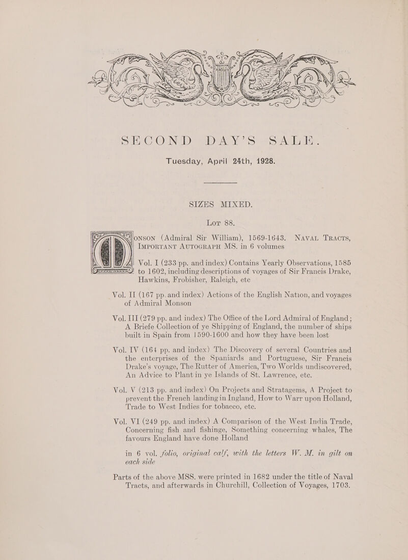  SIZES MIXED. Lor 88. SGionson (Admiral Sir William), 1569-1643. Navan Tracrs, ‘i IMPORTANT AUTOGRAPH MS. in 6 volumes   Vol. I (233 pp. and index) Contains Yearly Observations, 1585 ' to 1602, including descriptions of voyages of Sir Francis Drake, Hawkins, Frobisher, Raleigh, ete Vol. IL (167 pp. and index) Actions of the English Nation, and voyages of Admiral Monson Vol. III (279 pp. and index) The Office of the Lord Admiral of England; A Briefe Collection of ye Shipping of England, the number of ships built in Spain from 1590-1600 and how they have been lost Vol. IV (164 pp. and index) The Discovery of several Countries and the enterprises of the Spaniards and Portuguese, Sir Francis Drake’s voyage, The Rutter of America, Two Worlds undiscovered, An Advice to Plantin ye Islands of St. Lawrence, ete. Vol. V (213 pp. and index) On Projects and Stratagems, A Project to prevent the French landing in Ingland, How to Warr upon Holland, Trade to West Indies for tobacco, ete. Vol. VI (249 pp. and index) A Comparison of the West India Trade, Concerning fish and fishinge, Something concerning whales, The favours England have done Holland in 6 vol. folio, original calf, with the letters W. M. in gilt on each side Parts of the above MSS. were printed in 1682 under the title of Naval Tracts, and afterwards in Churchill, Collection of Voyages, 1703.