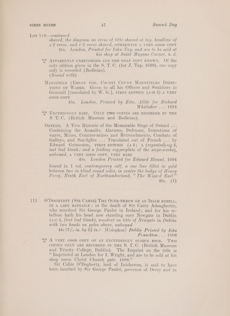 Lor 1!0—continued. shaved, the diagram on verso of title shaved at top, headline of A 2 verso, and © 3 verso shaved, OTHERWISE A VERY GOOD COPY Ato. London, Printed for Lohn Tap, and are to be sold at his shop at Saint Magnus Corner, n. d. ** APPARENTLY UNRECORDED AND THE ONLY COPY KNOWN. Of the only edition given in the 8. T. C. (for J. Tap, 1628), one copy only is recorded (Bodleian). (Bound with) MANSFIELD (ERNST VON, Count) Covnt MANSFIELDS DIREo- TIONS OF WaARRE. Given to all his Officers and Souldiers in Generall [translated by W. G.], FIRST EDITION (A-H 4) A VERY GOOD COPY Ato. London, Printed by Edw. Allde for Richard Whittaker ... 1624 ** HKXOEEDINGLY RARE. ONLY TWO COPIES ARE RECORDED BY THE S T.C. (British Museum and Bodleian). OstenD. A Trve Historie of the Memorable Siege of Ostend ... Conteining the Assaults, Alarums, Defences, Inuentions of warre, Mines, Counter-mines and Retrenchments, Combats of Galleys, and Sea-fights ... Translated out of French ... by Kdward Grimeston, FIRST EDITION (44; A (repeated)-caeg 4, last leaf blank; and a folding copperplate of the siege-works), unbound, A VERY GOOD COPY, VERY RARE 4to. London Printed for Edward Blount. 1604 bound in 1 vol. contemporary calf, a one line fillet in gold between two in blind round sides, in centre the badge of Henry Percy, Nunth Earl of Northumberland, “The Wizard Earl” 4io. (1) 111 O’DoeHeERTY (Sir Cauir) THE OUER-THROW OF AN IRISH REBELL, IN A LATE BATTAILE: or the death of Sir Carey Adoughertie, who murdred Sir George. Paulet in Ireland; and for his re- bellion hath his head now standing ouer Newgate in Dublin (a-c 4, first leaf blank), woodcut on title of Newgate in Dublin with two heads on poles above, unbound 4to (71'¢ in. by 5g in.) [Colophon] Dvblin Printed by TIohn Franckton .. . 1608 *%* A VERY GOOD COPY OF AN EXCEEDINGLY SCARCE BOOK. ‘T'wo COPIES ONLY ARE RECORDED IN THE S. I. C. (British Museum and Trinity College, Dublin). The Imprint on the title is “ Imprinted at London for I. Wright, and are to be sold at his shop neere Christ Church gate. 1608.” Sir Cahir O’Dogherty, lord of Inishowen, is said to have been insulted by Sir George Paulet, governor of Derry and in