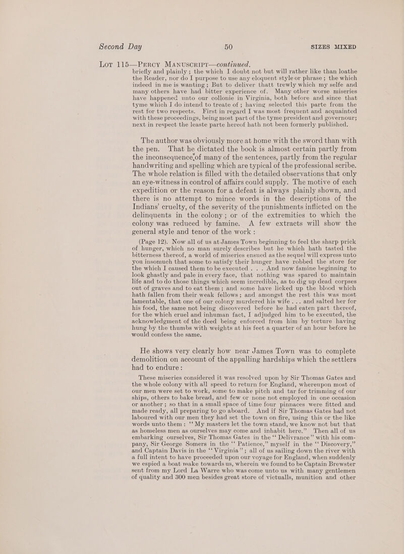 Lor 115—Prroy MAnuscripr—continued. briefly and plainly ; the which I doubt not but wil] rather like than loathe the Reader, nor do I purpose to use any eloquent style or phrase ; the which indeed in me is wanting; But to deliver thatt trewly which my selfe and many others have had bitter experience of. Many other worse miseries have happened unto our collonie in Virginia, both before and since that tyme which I do intend to treate of ; having selected this parte from the rest for two respects. First in regard I was most frequent and acquainted with these proceedings, being most part of the tyme president and governour; next in respect the leaste parte hereof hath not been formerly published. The author was obviously more at home with the sword than with the pen. ‘That he dictated the book is almost certain partly from the inconsequence,of many of the sentences, partly from the regular handwriting and spelling which are typical of the professional scribe. The whole relation is filled with the detailed observations that only an eye-witness in control of affairs could supply. The motive of each expedition or the reason for a defeat is always plainly shown, and there is no attempt to mince words in the descriptions of the Indians’ cruelty, of the severity of the punishments inflicted on the delinquents in the colony; or of the extremities to which the colony was reduced by famine. A few extracts will show the general style and tenor of the work : (Page 12). Now all of us at James Town beginning to feel the sharp prick of hunger, which no man surely describes but he which hath tasted the bitterness thereof, a world of miseries ensued as the sequel] will express unto you insomuch that some to satisfy their hunger have robbed the store for the which I caused them to be executed . . . And now famine beginning to look ghastly and pale in every face, that nothing was spared to maintain life and to do those things which seem incredible, as to dig up dead corpses out of graves and to eat them; and some have licked up the blood which hath fallen from their weak fellows; and amongst the rest this was most lamentable, that one of our colony murdered his wife ... and salted her for his food, the same not being discovered before he had eaten part thereof, for the which cruel and inhuman fact, I adjudged him to be executed, the acknowledgment of the deed being enforced from him by torture having hung by the thumbs with weights at his feet a quarter of an hour before he would confess the same. He shows very clearly how near James Town was to complete demolition on account of the appalling hardships which the settlers had to endure: These miseries considered it was resolved upon by Sir Thomas Gates and the whole colony with all speed to return for England, whereupon most of our men were set to work, some to make pitch and tar for trimming of our ships, others to bake bread, and few or none not employed in one occasion or another ; so that in a small space of time four pinnaces were fitted and made ready, all preparing to go aboard. Andif Sir Thomas Gates had not laboured with our men they had set the town on fire, using this or the like words unto them: ‘‘ My masters let the town stand, we know not but that as homeless men as ourselves may come and inhabit here.” Then all of us embarking ourselves, Sir Thomas Gates in the ‘‘ Delivrance”’ with his com- pany, Sir George Somers in the ‘‘ Patience,” myself in the ‘‘ Discovery,” and Captain Davis in the ‘‘ Virginia”’; all of us sailing down the river with a full intent to have proceeded upon our voyage for England, when suddenly we espied a boat make towards us, wherein we found to be Captain Brewster sent from my Lord La Warre who was come unto us with many gentlemen of quality and 300 men besides great store of victualls, munition and other