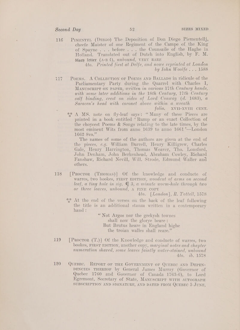 116 Prmenren (Dieco) The Deposition of Don Diego Piementellj, cheefe Maister of one Regiment of the Campe of the King of Spayne. .. before... the Counsaile of the Haghe in Holland. Translated out of Dutch into English, by F. M. Siac {etter (A-B 4), unbound, VERY RARE 4to. Printed first at Delfe, and nowe reprinted at London by Iohn Woolfe ... 1588 117 Poems. A CoLLEcTIon oF Poems AND Bauuaps in ridicule of the Parliamentary Party during the Quarrel with Charles I, MANUSCRIPT ON PAPER, written in various 17th Century hands, - with some later additions in the 18th Century, 1Vth Century calf binding, crest on sides of Lord Conway (d. 1683), Saracen’s head with coronet above within a wreath folio. XVII-XVIII CENT. ** A MS. note on fly-leaf says: “Many of these Pieces are printed in a book entitled ‘Rump or an exact Collection of the choycest Poems &amp; Songs relating to the late times, by the most eminent Wits from anno 1639 to anno 1661 ’—London 1662 8vo.” The names of some of the authors are given at the end of the pieces, e.g. William Darrell, Henry Killigrew, Charles Gale, Henry Harrington, Thomas Weaver, Tho. Lonsford, John Denham, John Berkenhead, Abraham Cowley, Richard Fanshaw, Richard Nevill, Will. Strode, Edmund Waller and others. 118 [Procror (THomas)| Of the knowledge and conducte of warres, two bookes, FIRST EDITION, ‘ooniber of arms on second leaf, a tiny hole in sig. | 3, a minute worm-hole through two or three leaves, unbound, A FINE COPY | 4tio. [London], R. Tottell, 1578 *, «At the end of the verses on the back of the leaf following the title is an additional stanza written in a contemporary hand : “Not Argos nor the grekysh townes shall now the glorye beare : But Brutus heare in England highe the troian walles shall: reare.” 119 ~=[Proctor (T.)| Of the Knowledge and conducte of warres, two bookes, FIRST EDITION, another copy, marginal notes and chapter numeration shaved, some leaves faintly water-stained, Bp 4to. ab. 1578 120 QUEBEC. REPORT OF THE GOVERNMENT OF QUEBEC AND DEPEN- DENCIES THEREOF by General James Murray (Governor of Quebec 1760 and Governor of Canada 1763-6), to Lord Kgremont, Secretary of State, MANUSCRIPT WITH AUTOGRAPH SUBSCRIPTION AND SIGNATURE, AND DATED FROM QUEBEC 5 JUNE,