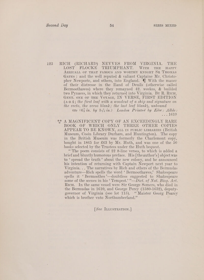 LOST Fb0 Ch Heine EAN TSW URH ste FAP Pa ARRIUALL OF THAT FAMOUS AND WORTHY KNIGHT SR THOMAS GATES : and the well reputed &amp; valiant Captaine Mr. Christo- pher Newporte, and others, into England. @ With the maner of their distresse in the Iland of Deuils (otherwise called Bermoothawes) where they remayned 42. weekes, &amp; builded two Pynaces, in which they returned into Virginia. By R. Ricu, GENT. ONE OF THE VoyacE, IN VERSE, FIRST EDITION (A-B 4; the forst leaf with a woodcut of a ship and signature on the recto, the verso blank; the last leaf blank), unbound 4to (64in. by 5ysin.) London Printed by Hdw: Alide: Pe palan he BOOK OF WHICH ONLY THREE OTHER COPIES APPEAR TO BE KNOWN, atu IN PUBLIC LIBRARIES (British Museum, Cosin Library Durham, and Huntington). The copy in the British Museum was formerly the Charlemont copy, bought in 1865 for £63 by Mr. Huth, and was one of the 50 books selected by the Trustees under the Huth bequest. “The poem consists of 22 8-line verses, to which is added a brief and bluntly humorous preface. His [theauthor’s]| object was to ‘ spread the truth’ about the new colony, and he announced his intention of returning with Captain Newport next year to Virginia. .. The narratives by Rich and others of the Bermudas adventure—Rich spells the word ‘ Bermoothawes,’ Shakespeare spells it ‘ Bermoothes °—doubtless suggested to Shakespeare some of the scenes in his ‘ Tempest.’ ”—Dict. of Nat. Biog. Art. Ricu. In the same vessel were Sir George Somers, who died in the Bermudas in 1610, and George Percy (1580-1632), deputy- governor of Virginia (see lot 115). ‘“‘ Maister Georg Pearcy which is brother vnto Northumberland.”