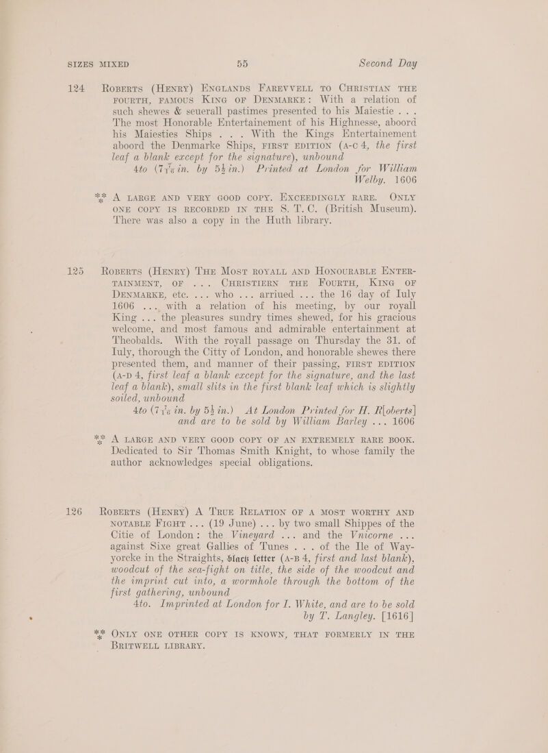 124 ok : 125 126 FOURTH, FAMOUS KiNG oF DENMARKE: With a relation of such shewes &amp; seuerall pastimes presented to his Maiestie... The most Honorable Entertainement of his Highnesse, aboord his Maiesties Ships . . . With the Kings Entertainement aboord the Denmarke Ships, Frrst EDITION (A-c 4, the furst leaf a blank except for the signature), unbound 4to (Ty'gin. by 5hin.) Printed at London for William Welby. 1606 ONE COPY IS RECORDED IN THE §, T.C. (British Museum). There was also a copy in the Huth lbrary. TAINMENT, OF ... CHRISTIERN THE FOURTH, KING OF DENMARKE, etc. .... who ... arriued ... the 16 day of Iuly 1606 ..., with a relation of his meeting, by our royall King ... the pleasures sundry times shewed, for his gracious welcome, and most famous and admirable entertainment at Theobalds. With the royall passage on Thursday the 31. of Tuly, thorough the Citty of London, and honorable shewes there presented them, and manner of their passing, FIRST EDITION (a-D 4, first leaf a blank except for the signature, and the last leaf a blank), small slits in the first blank leaf which is slightly soiled, unbound 4to (77'¢ in. by 53 in.) At London Printed for H. Rioberts] and are to be sold by William Barley ... 1606 Dedicated to Sir Thomas Smith Knight, to whose family the author acknowledges special obligations. NOTABLE FicHt ... (19 June) ... by two small Shippes of the Citie of London: the Vineyard ... and the Vnicorne .. against Sixe great Gallies of Tunes ... of the Ile of Way- yorcke in the Straights, blaets {etter (A-B 4, first and last blank), woodcut of the sea-fight on title, the side of the woodcut and the imprint cut into, a wormhole through the bottom of the first gathering, unbound 4to. Imprinted at London for I. White, and are to be sold by T’. Langley. [1616 | BRITWELL LIBRARY.