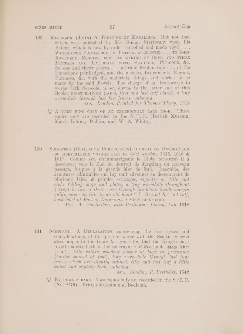 129 Rovenzon (JoHN) A Treatise oF Meratiica. But not that which was published by Mr. Simon Stvrtevant vpon his Patent, which is now by order cancelled and made voyd... WHEREVPON PRIVILEDGE, BY PATENT, IS GRANTED... TO lOHN ROVENZON, ESQUIRE, FOR THE MAKING OF IRON, AND OTHER METTALS AND MATERIALS WITH SEA-COLE, Pit-couz, &amp;c. for one and thirty yeares ... a briefe Explanation . . . of the TInuentions priuiledged, and the meanes, Instruments, Engins, Furnaces, &amp;c. with the materials, things, and workes to be made by the said Fewels. The charge of an Iron-worke to worke with Sea-cole, is set downe in the latter end of this Booke, FIRST EDITION (A-D 4, first and last leaf blank), a tiny worm-hole through last few leaves, unbound 410. London. Printed for Thomas Thorp. 1613 ** A VERY FINE COPY OF AN EXCEEDINGLY RARE BOOK. ‘Three copies only are recorded in the 8. T.C. (British Museum, Marsh Library Dublin, and W. A. White). 130 SCHOUTEN (GUILLAUME CORNELISIEN) IoVRNAL OU DESCRIPTION DU MERVEILLEUX VOYAGE FAIT ES (sic) ANNEES 1615, 1616 &amp; 161%. Comme (en circumnavigeant le Globe terrestre) il a descouvert vers le Zud du destroit de Magellan un nouveau passage, lusques a la grande Mer de Zud. Ensemble, des avantures admirables qui luy sont advenues en descouvrant de plusieurs Isles, &amp; peuples estranges, vignette on title and eight folding maps and plates, a tiny wormhole throughout (except in two or three cases through the blank inside margin only), name on title in an old hand “ P. Beraud R.” old calf, book-label of Earl of Egremont, A VERY GOOD COPY Ato. A. Amsterdam, chez Guillaume Ianson, Van 1618 131 Scotrntanp. A DECLARATION, conteynyng the ivst cavses and consyderations, of this present warre with the Scottis, wherin alsoo appereth the trewe &amp; right title, that the Kinges most royall maiesty hath to the souerayntie of Scotlande, Sfacs letter (A-D 4), title within woodcut border of boys in procession (border shaved at foot), tiny worm-hole through last four leaves which are slightly stained, title and last leaf a little soled and slightly torn, unbound Ato. London, T. Berthelet, 1542 “ EXTREMELY RARE. ‘Two copies only are recorded in the S. T.C. (No. 9179)—British Museum and Bodleian.