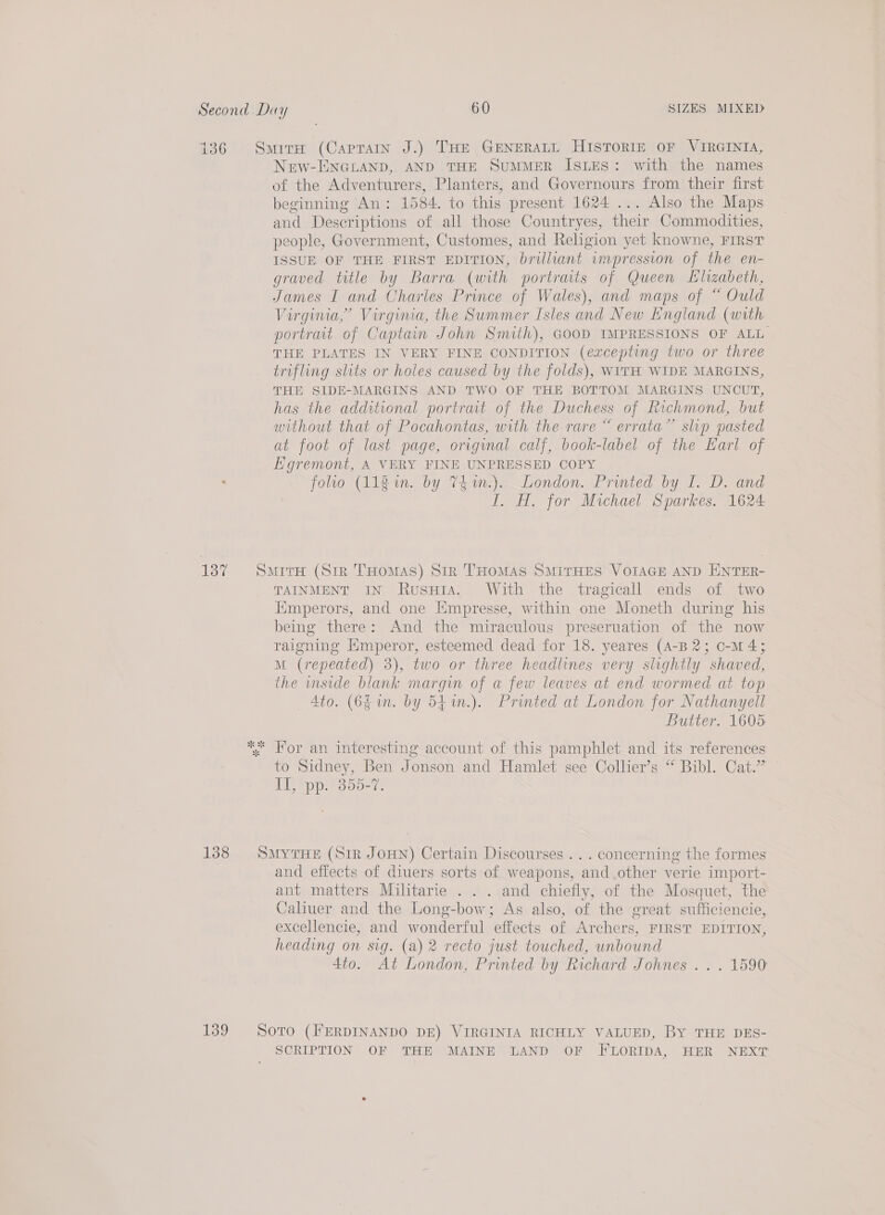 Nerw-ENGLAND, AND THE SuMMER ISLES: with the names of the Adventurers, Planters, and Governours from their first beginning An: 1584. to this present 1624 ... Also the Maps and Descriptions of all those Countryes, their Commodities, people, Government, Customes, and Religion yet knowne, FirsT ISSUE OF THE FIRST EDITION, brilliant wmpression of the en- graved title by Barra (with portraits of Queen Elizabeth, James I and Charles Prince of Wales), and maps of “ Ould Virginia,’ Virginia, the Summer Isles and New England (with portrait of Captain John Smith), GOOD IMPRESSIONS OF ALL THE PLATES IN VERY FINE CONDITION (excepting two or three trifling shits or holes caused by the folds), WITH WIDE MARGINS, THE SIDE-MARGINS AND TWO OF THE BOTTOM MARGINS UNCUT, has the additional portrait of the Duchess of Richmond, but without that of Pocahontas, with the rare “ errata” slip pasted at foot of last page, original calf, book-label of the Earl of Kgremont, A VERY FINE UNPRESSED COPY folio (Alg im. by 74 %1n.).. London. Printed by I. D. and I. H. for Michael Sparkes. 1624 ne 2 TAINMENT IN RusuHia. With the tragicall ends of two Emperors, and one [mpresse, within one Moneth during his being there: And the miraculous preseruation of the now raigning Hmperor, esteemed dead for 18. yeares (A-B 2; o-M 43 M (repeated) 3), two or three headlines very slightly shaved, the mside blank margin of a few leaves at end wormed at top 4to. (6g 1n. by 541n.). Printed at London for Nathanyell Butter. 1605: For an interesting account of this pamphlet and its references to Sidney, Ben Jonson and Hamlet see Collier’s “ Bibl. Cat.’ Il, pp. 355-7. and effects of diuers sorts of weapons, and.other verie import- ant matters Militarie . . . and chiefly, of the Mosquet, the Caliuer and the Long-bow; As also, of the great sufficiencie, excellencie, and wonderful effects of Archers, FIRST EDITION, heading on sig. (a) 2 recto just touched, unbound 4io. At London, Printed by Richard Johnes .. . 1590 SCRIPTION OF THE MAINE LAND OF FLORIDA, HER NEXT