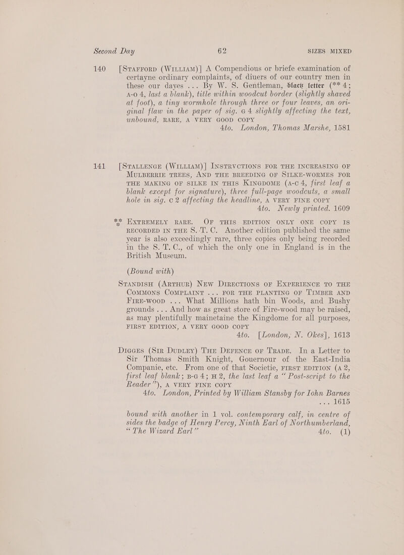 certayne ordinary complaints, of diuers of our country men in these our dayes ... By W. S. Gentleman, Slack letter (** 4; A-o0 4, last a blank), title within woodcut border (slightly shaved at foot), a tiny wormhole through three or four leaves, an ori- ginal flaw in the paper of sig. G4 slightly affecting the tect, unbound, RARE, A VERY GOOD COPY Ato. London, Thomas Marshe, 1581 MULBERRIE TREES, AND THE BREEDING OF SILKE-WORMES FOR THE MAKING OF SILKE IN THIS KinGpomeE (4-04, furst leaf a blank except for signature), three full-page woodcuts, a small hole in sig. 02 affecting the headline, A VERY FINE COPY 4to. Newly printed. 1609 RECORDED IN THE 8.‘T. C. Another edition published the same year is also exceedingly rare, three copies only being recorded in the 8. T.C., of which the only one in England is in the British Museum. : (Bound with) CoMMONS COMPLAINT ... FOR THE PLANTING OF TIMBER AND Frre-woop ... What Millions hath bin Woods, and Bushy grounds ... And how as great store of Fire-wood may be raised, as may plentifully mainetaine the Kingdome for all purposes, FIRST EDITION, A VERY GOOD COPY 4to. [London, N. Okes], 1613 Sir Thomas Smith Knight, Gouernour of the East-India Companie, ete. From one of that Societie, FIRST EDITION (A 2, first leaf blank; B-4 4; H 2, the last leaf a “ Post-script to the Reader”), A VERY FINE COPY | 4to. London, Printed by Wilham Stansby for Iohn Barnes Perot) bound with another in 1 vol. contemporary calf, in centre of sides the badge of Henry Percy, Ninth Earl of Northumberland, “The Wizard Earl” 4to. (1)