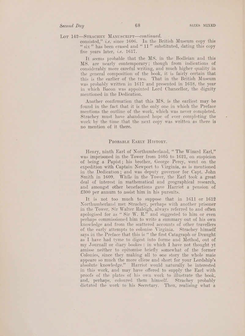 Lor 142—Srracney Manuscripr—continued. ee i.e. since 1606. In the British Museum copy this “six” has heen erased and “11” substituted, dating this copy re years later, 1.e. 1617. It seems probable that the MS. in the Bodleian and this MS. are nearly contemporary; though from indications of considerably more careful writing, and much higher quality in the general composition of the book, it is fairly certain that this is the earlier of the two. That in the British Museum was probably written in 1617 and presented in 1618, the year in which Bacon was appointed Lord Chancellor, the dignity mentioned in the Dedication. Another confirmation that this MS. is the earliest may be found in the fact that it is the only one in which the Preface mentions the outline of the work, which was never completed. Strachey must have abandoned hope of ever completing the work by the time that the next copy was written as there is no mention of it there. PROBABLE EARLY HISTORY. Henry, ninth Earl of Northumberland, “ The Wizard Earl,” was imprisoned in the Tower from 1605 to 1621, on suspicion of being a Papist; his brother, George Percy, went on the expedition with Captain Newport to Virginia, as is mentioned in the Dedication; and was deputy governor for Capt. John Smith in 1609. While in the Tower, the Earl took a great deal of interest in mathematical and geographical research, and amongst other benefactions gave Harriot a pension of £300 per annum to assist him in his pursuits. It is not too much to suppose that an. 1614 or 1612 Northumberland met Strachey, perhaps with another prisoner in the Tower, Sir Walter Raleigh, always referred to and often apologised for as “ Sir W. R.” and suggested to him or even perhaps commissione/ him to write a summary out of his own knowledge and from the scattered accounts of other travellers of the early attempts to colonise Virginia. Strachey himself says in the Preface that this is “ the first Catagraph or Draught as I have had tyme to digest into forme and Method, out of my Journall or diary bookes : in which I have not thought yt amisse neither to epitomise briefly somewhat of the former Colonies, since they making all to one story the whole maie appeare so much the more cliere and short for your Lordship’s absolute knowledge.” Harriot would naturally be interested in this work, and may have offered to supply the Earl with proofs of the plates of his own work to illustrate the book, and, perhaps, coloured them himself. Strachey probably dictated the work to his Secretary. Then, realising what a
