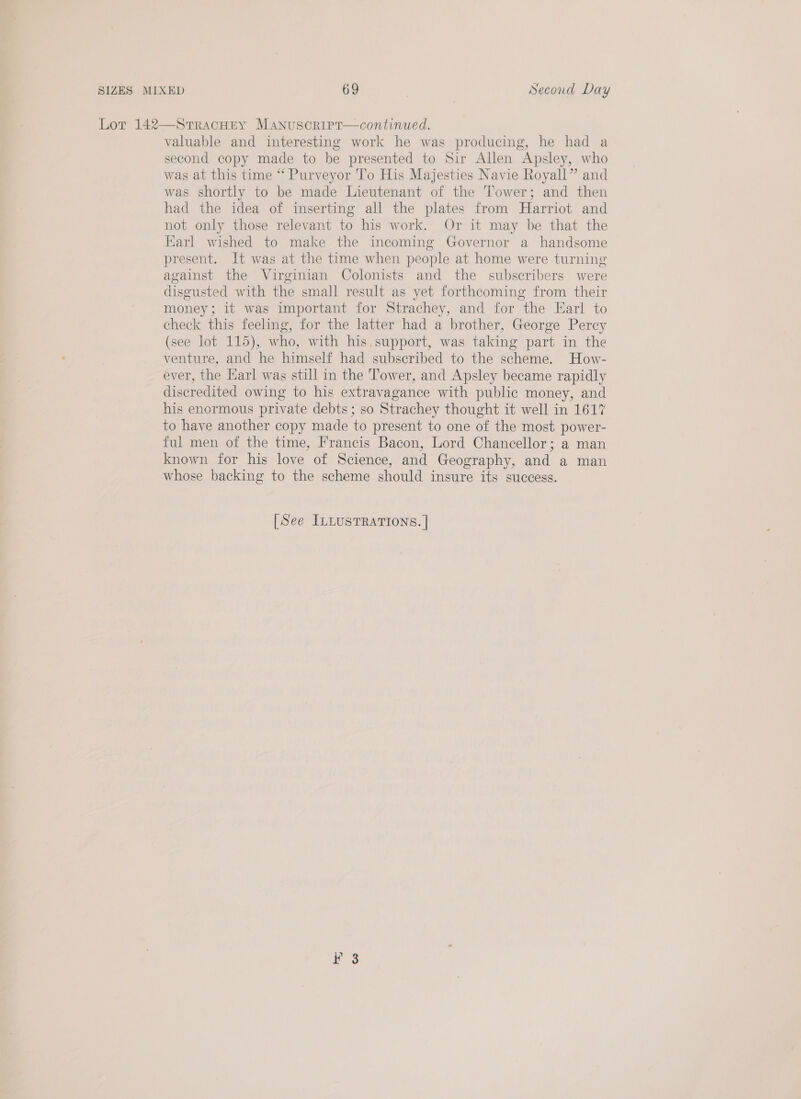 Lor 142—Srracuty Manuscript—continued. valuable and interesting work he was producing, he had a second copy made to be presented to Sir Allen Apsley, who was at this time “ Purveyor To His Majesties Navie Royall” and was shortly to be made Lieutenant of the Tower; and then had the idea of inserting all the plates from Harriot and not only those relevant to his work. Or it may be that the Karl wished to make the incoming Governor a handsome present. It was at the time when people at home were turning against the Virginian Colonists and the subscribers were disgusted with the small result as yet forthcoming from their money; it was important for Strachey, and for the Earl to check this feeling, for the latter had a brother, George Percy (see lot 115), who, with his,support, was taking part in the venture, and he himself had subscribed to the scheme. How- ever, the Karl was still in the Tower, and Apsley became rapidly discredited owing to his extravagance with public money, and his enormous private debts; so Strachey thought it well in 1617 to have another copy made to present to one of the most power- ful men of the time, Francis Bacon, Lord Chancellor; a man known for his love of Science, and Geography, and a man whose backing to the scheme should insure its success. [See ILLUSTRATIONS. | f 3