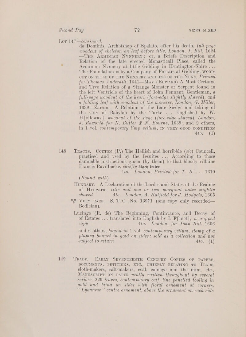 Lor 147—continued., de Dominis, Archbishop of Spalato, after his death, full-page woodcut of skeleton on leaf before title, London, J. Bull, 1624 —THe ARMINIAN NvnnerRy: or, a Briefe Description and Relation of the late erected Monasticall Place, called the . Arminian Nynnery at little Gidding in Hvntington-Shire ... The Foundation is by a Company of Farrars at Gidding, woop- CUT ON TITLE OF THE NUNNERY AND ONE OF THE Nouns, Printed for Thomas Vnderhill, 1641—May (Epwarp) A Most Certaine and T'rve Relation of a Strange Monster or Serpent found in the left Ventricle of the heart of John Pennant, Gentleman, a full-page woodcut of the heart (fore-edge slightly shaved), and a folding leaf with woodcut of the monster, London, G. Muller, 1639—Zarain. A Relation of the Late Siedge and taking of the City of Babylon by the Turke ... Englished by W. H[olloway|, woodcut of the siege (fore-edge shaved), London, J. Raworth for N. Butter &amp; N. Bourne, 1639; and 2 others, in 1 vol. contemporary limp vellum, IN VERY GOOD CONDITION 4to. (1) 148 Tracts. Corton (P.) The Hellish and horribble (stc) Councell, practised and vsed by the Iesuites ... According to those damnable instructions giuen (by them) to that bloody villaine Francis Ravilliacke, chiefly Slacs fetter 4to. London, Printed for T. B. ... 1610 (Bound with) Huneary. A Declaration of the Lordes and States of the Realme of Hvngarie, title and one or two marginal notes slightly shaved 4to. London, A. Hatfield for J. Hodgets, 1605 * VERY RARE. 8. T.C. No. 13971 (one copy only recorded— Bodleian). Iucinge (R. de) The Beginning, Continvance, and Decay of of Estates ... translated into English by I. F[inet], a cropped copy 4to. London, for John Bull. 1606 and 6 others, bound im 1 vol. contemporary vellum, stamp of a plumed bonnet in gold on sides; sold as a collection and not subject to return 4to. (1) 149 ‘TRADE. Harty SEVENTEENTH CENTURY COPIES OF PAPERS, DOCUMENTS, PETITIONS, ETC., CHIEFLY RELATING TO TRADE, cloth-makers, salt-makers, coal, coinage and the mint, etc., MANUSCRIPT ON PAPER neatly written throughout by several scribes, 229 leaves, contemporary calf, line panelled tooling in gold and blind on sides with floral ornament at corners, “ Lyonnese”’ centre ornament, above the ornament on each side
