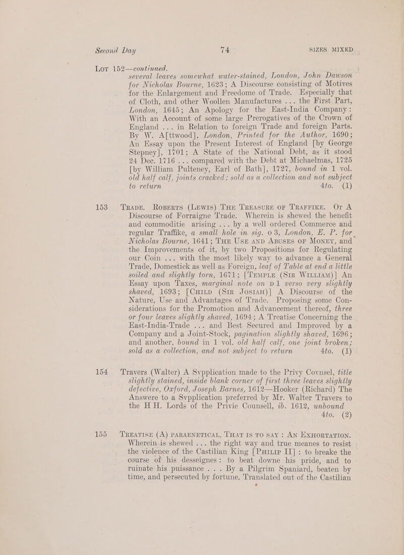 Lor 152—continued. | | several leaves somewhat water-stained, London, John Dawson for Nicholas Bourne, 1623; A Discourse consisting of Motives for the Enlargement and Freedome of Trade. specially that of Cloth, and other Woollen Manufactures ... the First Part, London, 1645; An Apology for the Hast-India Company : With an Account of some large Prerogatives of the Crown of England ... in Relation to foreign Trade and foreign Parts. By W. A[ttwood], London, Printed for the Author, 1690; An Essay upon the Present Interest of England [by George Stepney], 1701; A State of the National Debt, as it stood 24 Dec. 1716 ... compared with the Debt at Michaelmas, 1725 [by William Pulteney, Earl of Bath], 1727, bound in 1 vol. old half calf, joints cracked; sold as a collection and not subject to return 4to. (1) 153 Trape. Roperts (Lewis) THE TREASURE OF TRAFFIKE. Or A Discourse of Forraigne Trade. Wherein is shewed the benefit and commoditie arising ... by a well ordered Commerce and regular Traffike, a small hole in sig. 03, London, E£. P. for. Nicholas Bourne, 1641; THE Use anp ABussEs oF Money, and the Improvements of it, by two Propositions for Regulating our Coin ... with the most likely way to advance a General Trade, Domestick as well as Foreign, leaf of Table at end a little soiled and slightly torn, 1671; [TEMPLE (Str WiiiiAM)| An Essay upon Taxes, marginal note on D1 verso very slightly shaved, 1693; [CuIL~p (Sir JosiaH)| A Discourse of the Nature, Use and Advantages of Trade. Proposing some Con- siderations for the Promotion and Advancement thereof, three or four leaves slightly shaved, 1694; A Treatise Concerning the Hast-India-Trade ... and Best Secured and Improved by a Company and a Joint-Stock, pagination slightly shaved, 1696 ; and another, bownd in 1 vol. old half calf, one joint broken; sold as a collection, and not subject to return 4to. (1) 154 ‘Travers (Walter) A Svpplication made to the Privy Covnsel, title slightly stained, inside blank corner of first three leaves slightly defective, Oxford, Joseph Barnes, 1612—Hooker (Richard) The Answere to a Svpplication preferred by Mr. Walter Travers to the H H. Lords of the Privie Counsell, 1b. 1612, unbound 4to. (2) 155 ‘TREATISE (A) PARAENETIOCAL, THAT IS TO SAY : AN ExHORTATION. Wherein. is shewed ... the right way and true meanes to resist the violence of the Castilian King [Parure II]: to breake the course of his desseignes: to beat downe his pride, and to ruinate his puissance ... By a Pilgrim Spaniard, beaten by time, and persecuted by fortune. Translated out of the Castilian