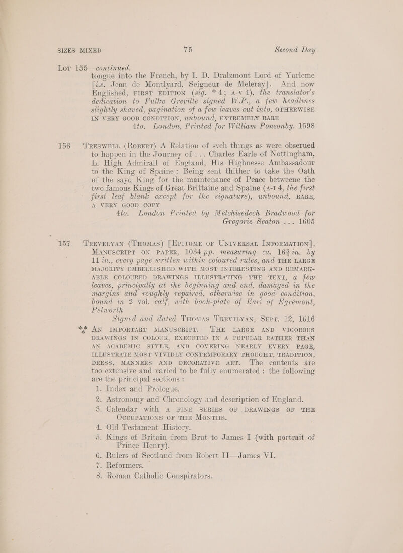 [i.e. Jean de Montlyard, Seigneur de Meleray|. And now Englished, FIRST EDITION (sig. “4; A-v 4), the translator's dedication to Fulke Greville signed W.P., a few headlines slightly shaved, pagination of a few leaves cut nto, OTHERWISE IN VERY GOOD CONDITION, unbound, EXTREMELY RARE 4to. London, Printed for Wilham Ponsonby. 1598 to happen in the Journey of ... Charles Earle of Nottingham, L. High Admirall of England, His Highnesse Ambassadour to the King of Spaine: Being sent thither to take the Oath of the sayd King for the maintenance of Peace betweene the two famous Kings of Great Brittaine and Spaine (4-1 4, the furst first leaf blank except for the signature), unbound, RARE, A VERY GOOD COPY 4to. London Printed by Melchisedech Bradwood for Gregorie Seaton ... 1605 MANUSORIPT ON PAPER, 1034 pp. measuring ca. 162%. by 11 in., every page written within coloured rules, and THE LARGE MAJORITY EMBELLISHED WITH MOST INTERESTING AND REMARK- ABLE COLOURED DRAWINGS ILLUSTRATING THE TEXT, a few leaves, principally at the beginning and end, damagea in the margins and roughly repared, otherwise in good condition, bound in 2 vol. calf, with book-plate of Kari of Egremont, Petworth Signed and dated THOMAS TREVILYAN, Serr. 12, 1616 AN IMPORTART MANUSCRIPT. THE LARGE AND VIGOROUS DRAWINGS IN COLOUR, EXECUTED IN A POPULAR RATHER THAN AN ACADEMIC STYLE, AND COVERING NEARLY EVERY PAGE, ILLUSTRATE MOST VIVIDLY CONTEMPORARY THOUGHT, TRADITION, DRESS, MANNERS AND DECORATIVE ART. The contents are too extensive and varied to be fully enumerated : the following are the principal sections : 1. Index and Prologue. 2. Astronomy and Chronology and description of England. 3. Calendar with A FINE SERIES OF .DRAWINGS OF THE OCCUPATIONS OF THE MONTHS. 4. Old Testament History. Kings of Britain from Brut to James I (with portrait of Prince Henry). Rulers of Scotland from Robert IJ—James VI. Reformers. Roman Catholic Conspirators. Re wre