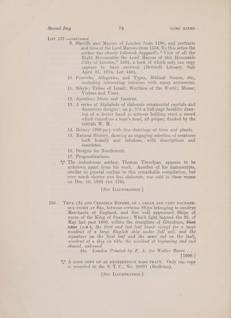 9. Sheriffs and Mayors of London from 1190, and portraits and lives of the Lord Mayors from 1558. To this series the author has closely followed Jaggard’s “ View of all the Right Honourable the Lord Mayors of this Honorable Citty of London,” 1601, a book of which only one copy appears to have survived (Britwell Library; Sale April 21, 1924, Lot 448). 10. Proverbs, Allegories, and Types, Biblical Scenes, ete., including interesting interiors with many accessories. 11. Sibyls; Tribes of Israel; Worthies of the World; Muses; Virtues and Vices. 12. Apostles; Dives and Lazarus. 13. A series of Alphabets of elaborate ornamental capitals and decorative designs: on p. 574 a full-page heraldic draw- ing of a dexter hand in armour holding erect a sword which transfixes a boar’s head, all proper, flanked by the initials W. H. 14, Botany (200 pp.) with fine drawings of trees and plants. 15. Natural History, showing an engaging selection of creatures both homely and fabulous, with descriptions and _ anecdotes. 16. Designs for Needlework. 17. Prognostications. The industrious author, Thomas Trevelyan, appears to be unknown apart from his work. Another of his manuscripts, similar in general outline to this remarkable compilation, but very much shorter and less elaborate, was sold in these rooms ongDee; 91031928 «(1orel70). [See ILLUSTRATION. | OUS FIGHT AT SEA, betwene certaine Ships belonging to sundrye Merchants of Hngland, and fiue well approoued Ships of warre of the King of Spaines: Which fight hapned the 25. of May last past 1600. within the straightes of Gibraltare, blac fetter (A-B 4, the first and last leaf blank except for a large woodcut of a large English ship under full sail, and the signature on the first leaf and the same cut on the last), woodcut of a ship on title, the woodcut at beginning and end shaved, unbound 4to. London Printed by EK. A. for Walter Burre .. . [ 1600. | is recorded in the 8. T. C., No. 20891 (Bodleian).