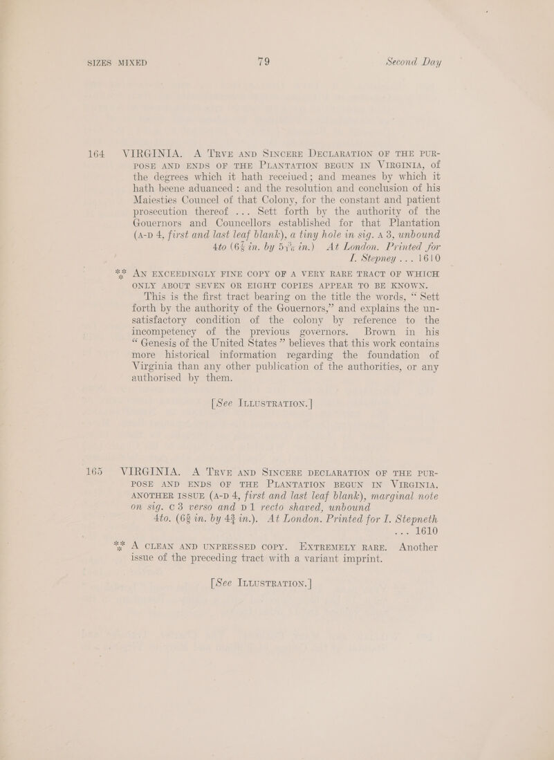 164. VIRGINIA. A TRVE AND SINCERE DECLARATION OF THE PUR- POSE AND ENDS OF THE PLANTATION BEGUN IN VIRGINIA, of the degrees which it hath receiued; and meanes by which it hath beene aduanced: and the resolution and conclusion of his Maiesties Councel of that Colony, for the constant and patient prosecution thereof ... Sett forth by the authority of the Gouernors and Councellors established for that Plantation (A-p 4, first and last leaf blank), a tiny hole in sig. A 3, unbound 4to (6% in. by 53%5 in.) At London. Printed for I. Stepney ... 1610 ** AN EXCEEDINGLY FINE COPY OF A VERY RARE TRACT OF WHICH ONLY ABOUT SEVEN OR EIGHT COPIES APPEAR TO BE KNOWN. This is the first tract bearing on the title the words, “ Sett forth by the authority of the Gouernors,” and explains the un- satisfactory condition of the colony by reference to the incompetency of the previous governors. Brown in his “Genesis of the United States ” believes that this work contains more historical information regarding the foundation of Virginia than any other publication of the authorities, or any authorised by them. [See ILLUSTRATION. | 165 VIRGINIA. A TRVE anp SINCERE DECLARATION OF THE PUR- POSE AND ENDS OF THE PLANTATION BEGUN IN VIRGINIA, ANOTHER ISSUE (A-D 4, first and last leaf blank), marginal note on sig. C3 verso and D1 recto shaved, unbound 4to. (6% in. by 44 1n.). At London. Printed for I. Stepneth Sates Loo *; A CLEAN AND UNPRESSED COPY. EXTREMELY RARE. Another issue of the preceding tract with a variant imprint.