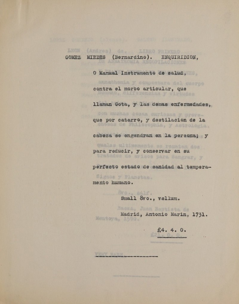 GOMEZ MIEDES (Bernardine). ENQUIRIDION, 0 Manual Instrumento de salud, contra el morbo articular, que llaman Gota, y Vila demas enfermedades, que por catarro, y destilacion de la cabeza sé engendran en la persona; y para raduede, y conservar en su perfecto estado de sanidad al tempera- mente humano. Small ada vellum, tnaria, Antonio Marin, 1731. £4. 4, 0.  SRS contre wee cena Getty SS ee me es ee Em Cee eee ote wes SE
