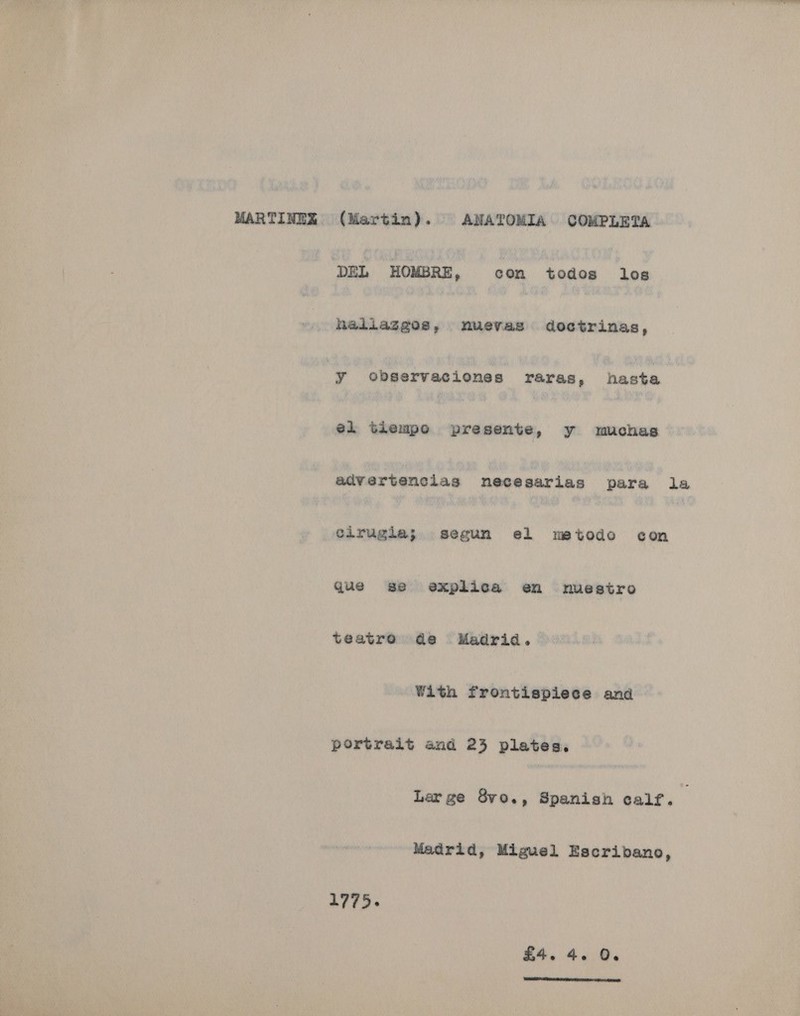 MARTINEX (Martin). ANATOMIA COMPLETA DEL HOMBRE, con todos los haliaggos, nuevas doctrinas, 'y observaciones raras, hasta el tiempo presente, y muchas advertenciags necesarias para la cirugla; segun el metodo con que se explica en nuestro teatro de Madrid. With frontispiece and portrait and 24 plates, Large 8vo., Spanish calf. Madrid, Miguel Escribano, 1775. £4. 4. 0. 