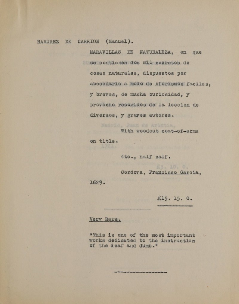 RAMIREZ DE CARRION (Manuel), MARAVILLAS DE NATURALEZA, en que se contienen dos mil secretos de cosas naturales, dispuestos por abecedario &amp; modo de Aforismos faciles, y breves, de mucha curiosidad, y provecho recogidos de ia ieccion de diversos, y graves autores. With woodcut coat-of-arms on title. 4to., half calf. Cordova, Francisco Garcia, 1629. £35~ 15. 0,  Very Hare This is one of the most important works dedicated to the instruction of the deaf and dumb. SP ey ONE ER cores EE ON OE Se eee OE OB ae
