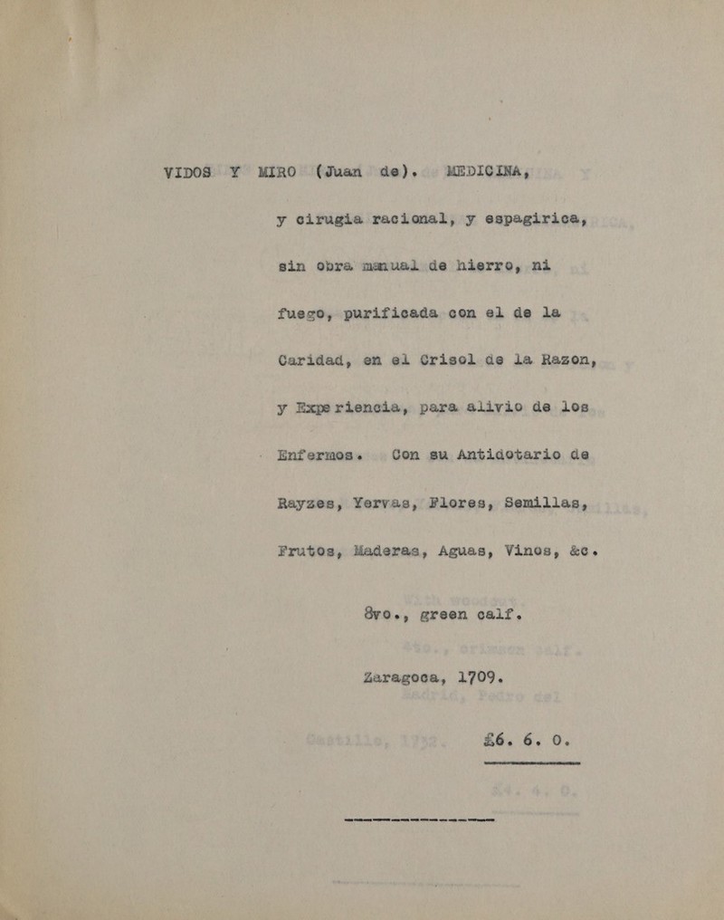 vipos ¥ MIRO (Juan de). MEDicIva, y cirugia racional, y espagirica, sin obra maiual de hierro, ni fueco, purificada con el de la Caridad, en ei Crisol de la Ragzon, y Expe riencia, para alivio de ios Enfermos. Con su Antidotario de Rayzes, Yervas, Flores, Semillas, Frutos, Maderas, Aguas, Vines, &amp;c. Ovo., green calf. Zaragoca, 1709. £6. 6. 0. 