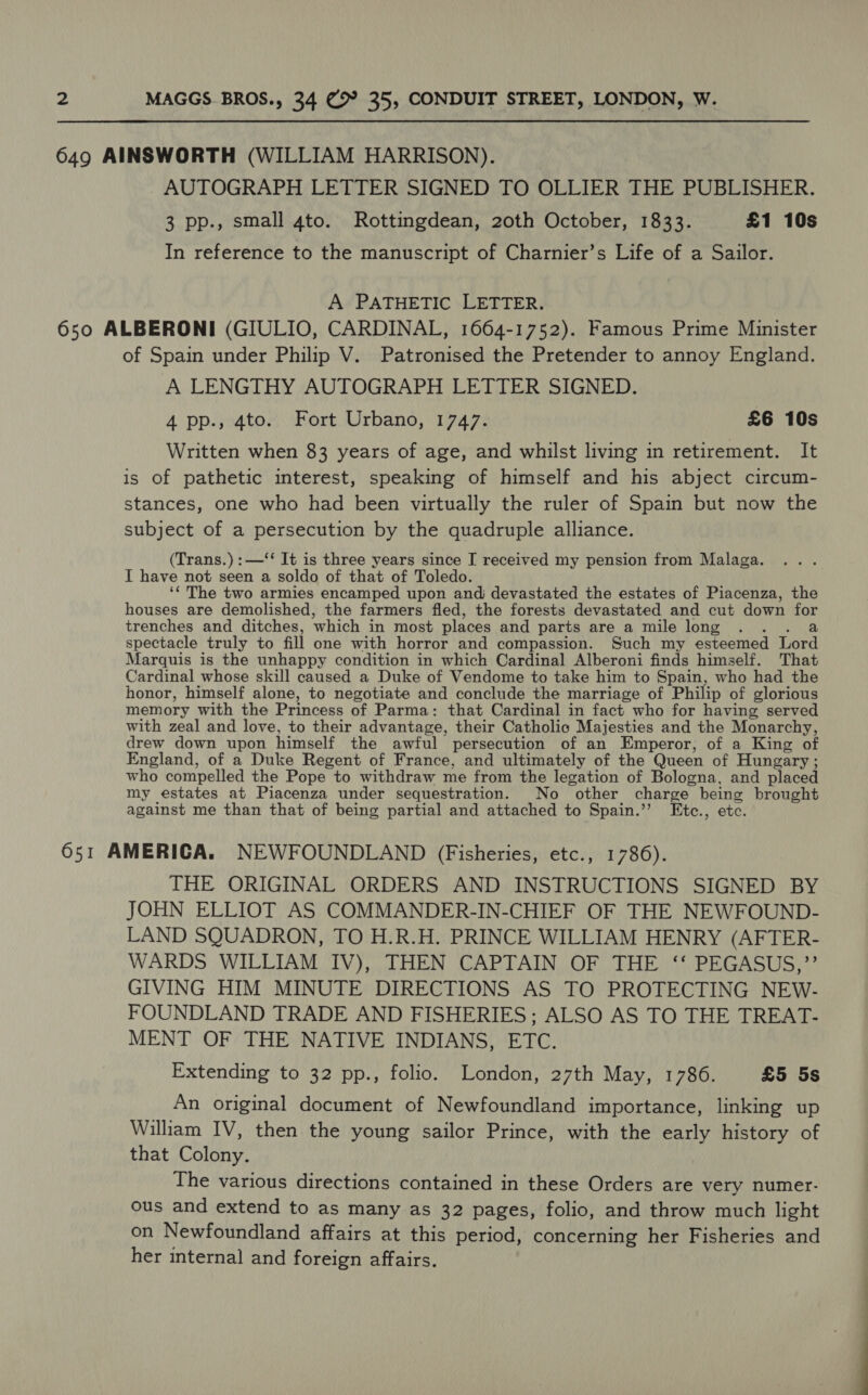 649 AINSWORTH (WILLIAM HARRISON). AUTOGRAPH LETTER SIGNED TO OLLIER THE PUBLISHER. 3 pp., small 4to. Rottingdean, 20th October, 1833. £1 10s In reference to the manuscript of Charnier’s Life of a Sailor. A PATHETIC LETTER. 650 ALBERONI (GIULIO, CARDINAL, 1664-1752). Famous Prime Minister of Spain under Philip V. Patronised the Pretender to annoy England. A LENGTHY AUTOGRAPH LETTER SIGNED. 4 pp., 4to. Fort Urbano, 1747. £6 10s Written when 83 years of age, and whilst living in retirement. It is of pathetic interest, speaking of himself and his abject circum- stances, one who had been virtually the ruler of Spain but now the subject of a persecution by the quadruple alliance. (Trans.) :—‘‘ It is three years since I received my pension from Malaga. I have not seen a soldo of that of Toledo. ‘¢ The two armies encamped upon and; devastated the estates of Piacenza, the houses are demolished, the farmers fled, the forests devastated and cut down for trenches and ditches, which in most places and parts are a mile long ... a spectacle truly to fill one with horror and compassion. Such my esteemed Lord Marquis is the unhappy condition in which Cardinal Alberoni finds himself. That Cardinal whose skill caused a Duke of Vendome to take him to Spain, who had the honor, himself alone, to negotiate and conclude the marriage of Philip of glorious memory with the Princess of Parma: that Cardinal in fact who for having served with zeal and love, to their advantage, their Catholic Majesties and the Monarchy, drew down upon himself the awful persecution of an Emperor, of a King of England, of a Duke Regent of France, and ultimately of the Queen of Hungary ; who compelled the Pope to withdraw me from the legation of Bologna, and placed my estates at Piacenza under sequestration. No other charge being brought against me than that of being partial and attached to Spain.’’ Etc., etc. 651 AMERICA. NEWFOUNDLAND (Fisheries, etc., 1786). THE ORIGINAL ORDERS AND INSTRUCTIONS SIGNED BY JOHN ELLIOT AS COMMANDER-IN-CHIEF OF THE NEWFOUND- LAND SQUADRON, TO H.R.H. PRINCE WILLIAM HENRY (AFTER- WARDS WILLIAM IV), THEN CAPTAIN OF THE ‘‘ PEGASUS,”’ GIVING HIM MINUTE DIRECTIONS AS TO PROTECTING NEW- FOUNDLAND TRADE AND FISHERIES; ALSO AS TO THE TREAT- MENT OF THE NATIVE INDIANS, ETC. Extending to 32 pp., folio. London, 27th May, 1786. £5 5s An original document of Newfoundland importance, linking up William IV, then the young sailor Prince, with the early history of that Colony. The various directions contained in these Orders are very numer- ous and extend to as many as 32 pages, folio, and throw much light on Newfoundland affairs at this period, concerning her Fisheries and her internal and foreign affairs.