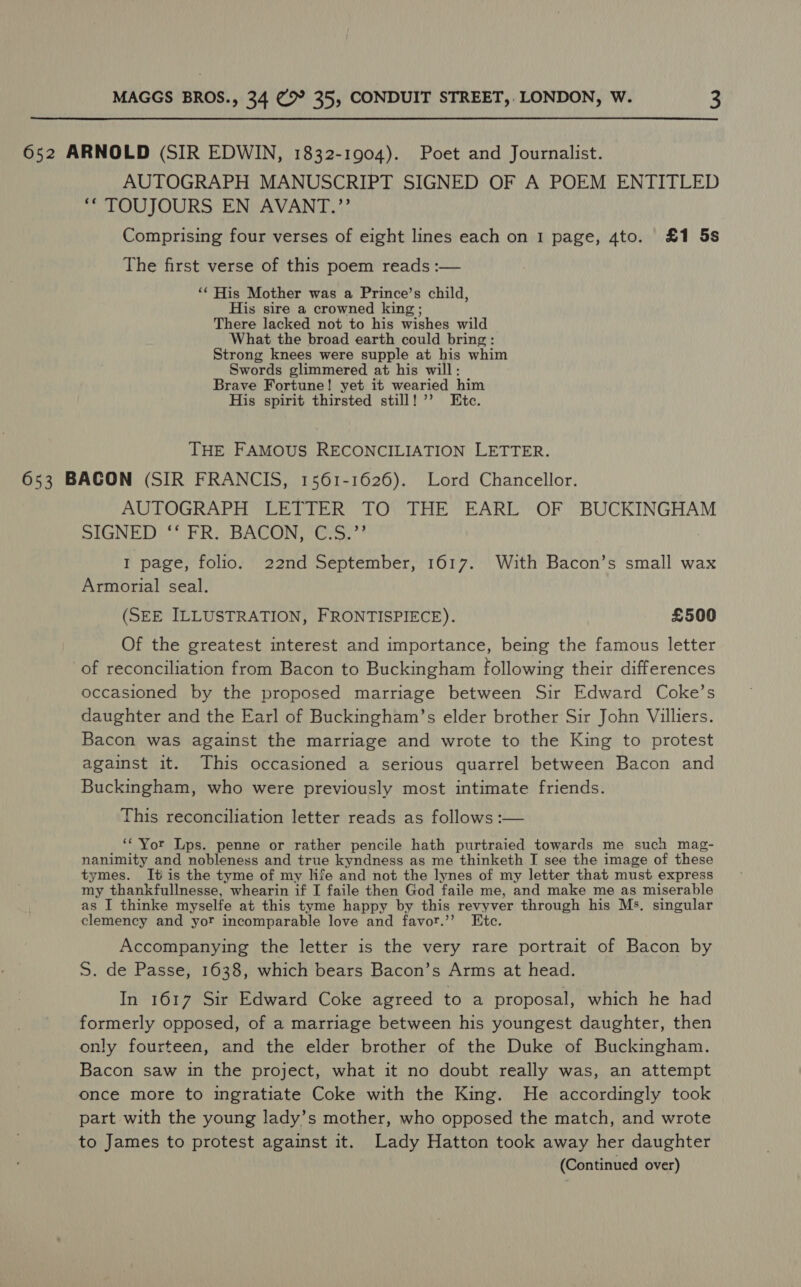 652 ARNOLD (SIR EDWIN, 1832-1904). Poet and Journalist. AUTOGRAPH MANUSCRIPT SIGNED OF A POEM ENTITLED ‘“ TOUJOURS EN AVANT.?”’ Comprising four verses of eight lines each on 1 page, 4to. £1 5s The first verse of this poem reads :-— ‘‘ His Mother was a Prince’s child, His sire a crowned king ; There lacked not to his wishes wild What the broad earth could bring: Strong knees were supple at his whim Swords glimmered at his will: Brave Fortune! yet it wearied him His spirit thirsted still! ’’ Etc. THE FAMOUS RECONCILIATION LETTER. 653 BACON (SIR FRANCIS, 1561-1626). Lord Chancellor. AUTOGRAPH LETTER TO THE EARL OF BUCKINGHAM DIGNE DDS bh Ro BACON tree! I page, folio. 22nd September, 1617. With Bacon’s small wax Armorial seal. (SEE ILLUSTRATION, FRONTISPIECE). £500 Of the greatest interest and importance, being the famous letter of reconciliation from Bacon to Buckingham following their differences occasioned by the proposed marriage between Sir Edward Coke’s daughter and the Earl of Buckingham’s elder brother Sir John Villiers. Bacon was against the marriage and wrote to the King to protest against it. This occasioned a serious quarrel between Bacon and Buckingham, who were previously most intimate friends. This reconciliation letter reads as follows :— ‘‘'Yor Lps. penne or rather pencile hath purtraied towards me such mag- nanimity and nobleness and true kyndness as me thinketh I see the image of these tymes. It is the tyme of my life and not the lynes of my letter that must express my thankfullnesse, whearin if I faile then God faile me, and make me as miserable as I thinke myselfe at this tyme happy by this revyver through his Ms, singular clemency and yor incomparable love and favor.’? Etc. Accompanying the letter is the very rare portrait of Bacon by S. de Passe, 1638, which bears Bacon’s Arms at head. In 1617 Sir Edward Coke agreed to a proposal, which he had formerly opposed, of a marriage between his youngest daughter, then only fourteen, and the elder brother of the Duke of Buckingham. Bacon saw in the project, what it no doubt really was, an attempt once more to ingratiate Coke with the King. He accordingly took part with the young lady’s mother, who opposed the match, and wrote to James to protest against it. Lady Hatton took away her daughter (Continued over)