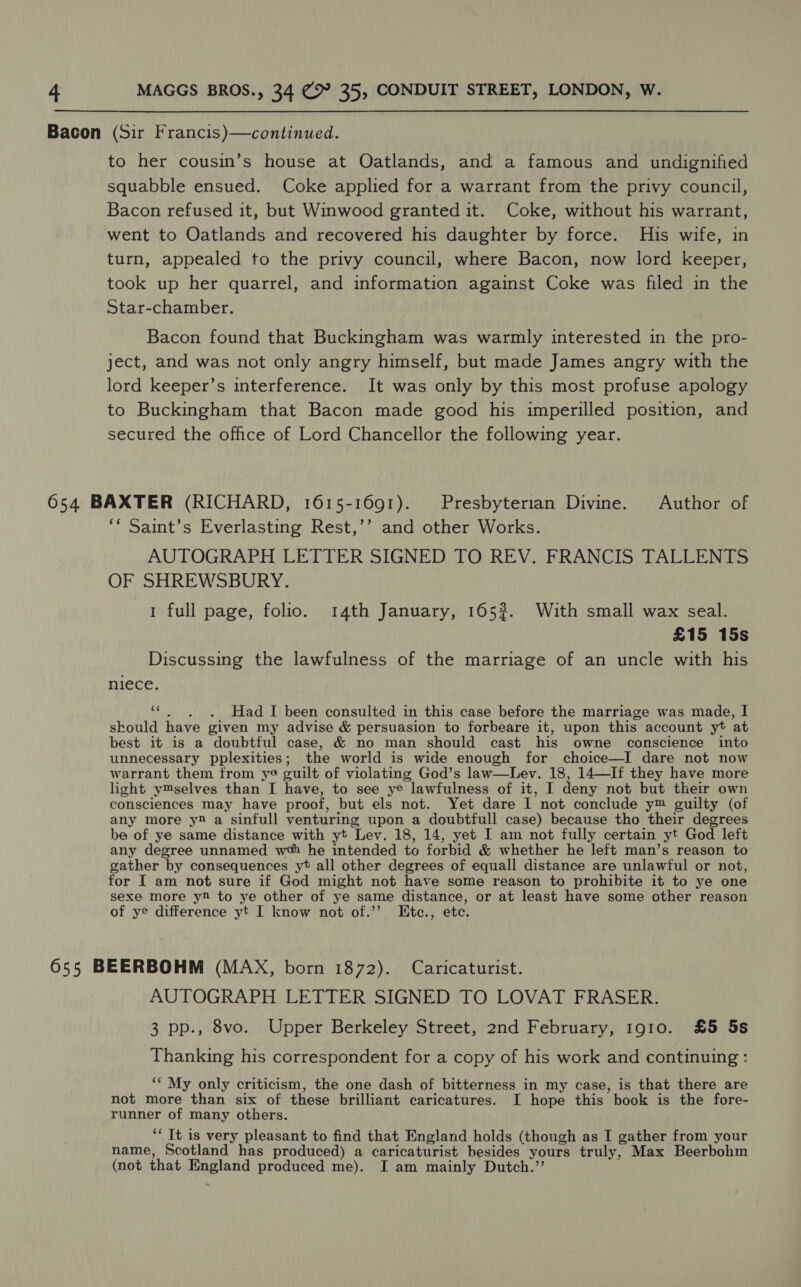 Bacon (Sir Francis)—continued. to her cousin’s house at Oatlands, and a famous and undignified squabble ensued. Coke applied for a warrant from the privy council, Bacon refused it, but Winwood granted it. Coke, without his warrant, went to Oatlands and recovered his daughter by force. His wife, in turn, appealed to the privy council, where Bacon, now lord keeper, took up her quarrel, and information against Coke was filed in the Star-chamber. Bacon found that Buckingham was warmly interested in the pro- ject, and was not only angry himself, but made James angry with the lord keeper’s interference. It was only by this most profuse apology to Buckingham that Bacon made good his imperilled position, and secured the office of Lord Chancellor the following year. 654 BAXTER (RICHARD, 1615-1691). Presbyterian Divine. Author of ‘* Saint’s Everlasting Rest,’’ and other Works. AUTOGRAPH LETTER SIGNED TO REV. FRANCIS TALLENTS OF SHREWSBURY. 1 full page, folio. 14th January, 165?. With small wax seal. £15 15s Discussing the lawfulness of the marriage of an uncle with his HiCGEe, ‘¢., . Had I been consulted in this case before the marriage was made, I skould have given my advise &amp; persuasion to forbeare it, upon this account yt at best it is a doubtful case, &amp; no man should cast his owne conscience into unnecessary pplexities; the world is wide enough for choice—I dare not now warrant them from ye guilt of violating God’s law—Lev. 18, 14—If they have more light y™selves than I have, to see ye lawfulness of it, I deny not but their own consciences may have proof, but els not. Yet dare I not conclude y™ guilty (of any more y® a sinfull venturing upon a doubtfull case) because tho their degrees be of ye same distance with yt Lev. 18, 14, yet I am not fully certain yt God left any degree unnamed wa he intended to forbid &amp; whether he left man’s reason to gather by consequences yt all other degrees of equall distance are unlawful or not, for I am not sure if God might not have some reason to prohibite it to ye one sexe more y to ye other of ye same distance, or at least have some other reason of ye difference yt I know not of.’’ Etc., ete. 655 BEERBOHM (MAX, born 1872). Caricaturist. AUTOGRAPH LETTER SIGNED TO LOVAT FRASER. 3 pp., 8vo. Upper Berkeley Street, 2nd February, 1910. £5 5s Thanking his correspondent for a copy of his work and continuing : ‘‘ My only criticism, the one dash of bitterness in my case, is that there are not more than six of these brilliant caricatures. I hope this book is the fore- runner of many others. ‘* Tt is very pleasant to find that England holds (though as I gather from your name, Scotland has produced) a caricaturist besides yours truly, Max Beerbohm (not that England produced me). I am mainly Dutch.’’