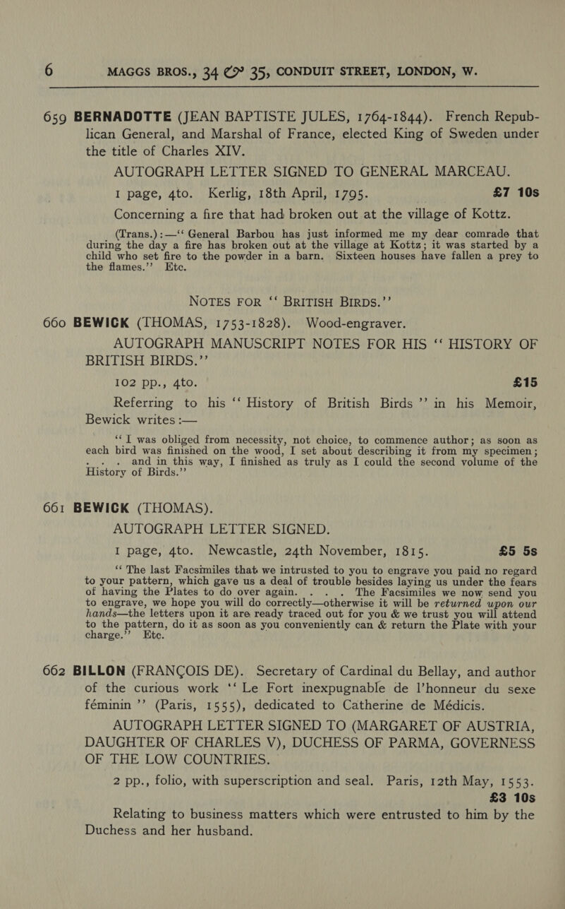 659 BERNADOTTE (JEAN BAPTISTE JULES, 1764-1844). French Repub- lican General, and Marshal of France, elected King of Sweden under the title of Charles XIV. AUTOGRAPH LETTER SIGNED TO GENERAL MARCEAU. I page, 4to. Kerlig, 18th April, 1795. . £7 10s Concerning a fire that had broken out at the village of Kottz. (Trans.):—‘‘ General Barbou has just informed me my dear comrade that during the day a fire has broken out at the village at Kottz; it was started by a child who set fire to the powder in a barn. Sixteen houses have fallen a prey to the flames.’’ Etc. NOTES FOR ‘‘ BRITISH BIRDS.’’ 660 BEWICK (THOMAS, 1753-1828). Wood-engraver. AUTOGRAPH MANUSCRIPT NOTES FOR HIS ‘‘ HISTORY OF BRITISH BIRDS.’’ 102 pp., 4to. £15 Referring to his ‘‘ History of British Birds ’’ in his Memoir, Bewick writes :— ‘* I was obliged from necessity, not choice, to commence author; as soon as each bird was finished on the wood, I set about describing it from my specimen; MN and in this way, I finished as truly as I could the second volume of the History of Birds.’’ 661 BEWICK (THOMAS). AUTOGRAPH LETTER SIGNED. I page, 4to. Newcastle, 24th November, 1815. £5 5s ‘‘ The last Facsimiles that we intrusted to you to engrave you paid no regard to your pattern, which gave us a deal of trouble besides laying us under the fears of having the Plates to do over again. . . . The Facsimiles we now send you to eugrave, we hope you will do correctly—otherwise it will be returned upon our hands—the letters upon it are ready traced out for you &amp; we trust you will attend to the pattern, do it as soon as you conveniently can &amp; return the Plate with your charge.”’ Etc. 662 BILLON (FRANCOIS DE). Secretary of Cardinal du Bellay, and author of the curious work ‘‘ Le Fort inexpugnable de l’honneur du sexe féminin ’’ (Paris, 1555), dedicated to Catherine de Médicis. AUTOGRAPH LETTER SIGNED TO (MARGARET OF AUSTRIA, DAUGHTER OF CHARLES V), DUCHESS OF PARMA, GOVERNESS OF THE LOW COUNTRIES. | 2 pp., folio, with superscription and seal. Paris, 12th May, 1553. £3 10s Relating to business matters which were entrusted to him by the Duchess and her husband.