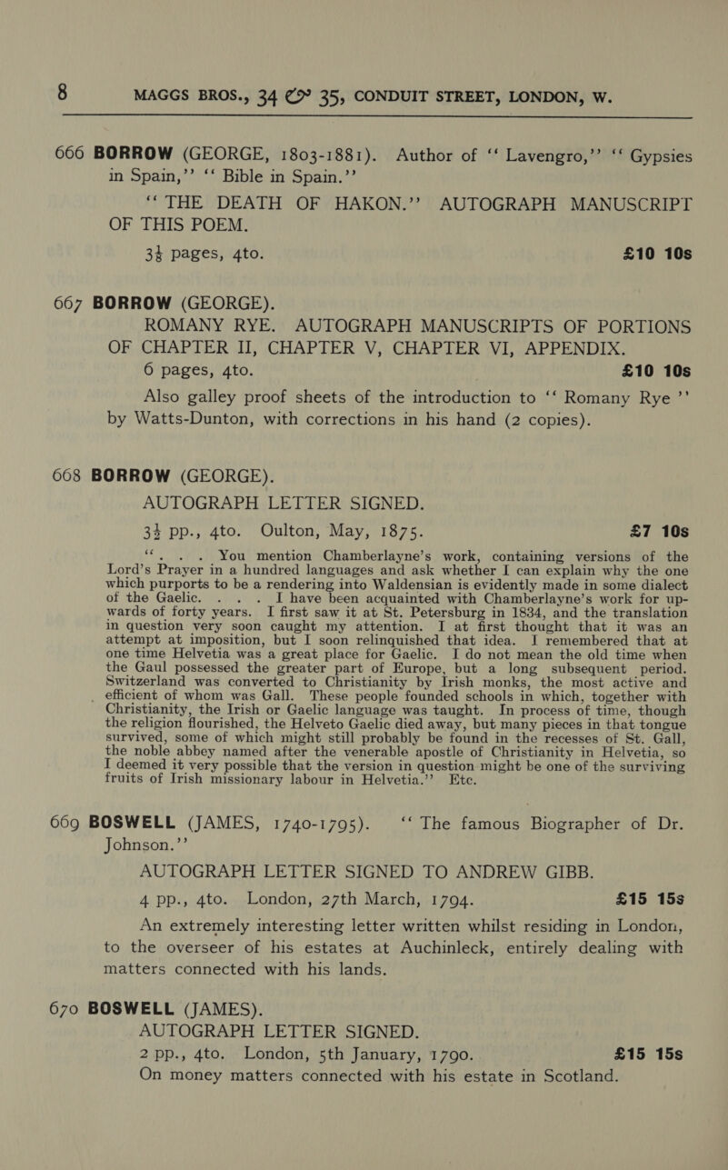  666 BORROW (GEORGE, 1803-1881). Author of ‘‘ Lavengro,’’ ‘‘ Gypsies in Spain,’’ ‘‘ Bible in Spain.”’ “THE DEATH OF HAKON.’’ AUTOGRAPH MANUSCRIPT OF THIS POEM. 3% pages, 4to. £10 10s 667 BORROW (GEORGE). ROMANY RYE. AUTOGRAPH MANUSCRIPTS OF PORTIONS OF CHAPTER II, CHAPTER V, CHAPTER VI, APPENDIX. 0 pages, 4to. £10 10s Also galley proof sheets of the introduction to ‘‘ Romany Rye ”’ by Watts-Dunton, with corrections in his hand (2 copies). 668 BORROW (GEORGE). AUTOGRAPH LETTER SIGNED. 34 pp., 4to. Oulton, May, 1875. £7 10s ‘“, . . You mention Chamberlayne’s work, containing versions of the Lord’s Prayer in a hundred languages and ask whether I can explain why the one which purports to be a rendering into Waldensian is evidently made in some dialect of the Gaelic. . . . I have been acquainted with Chamberlayne’s work for up- wards of forty years. I first saw it at St. Petersburg in 1834, and the translation in question very soon caught my attention. I at first thought that it was an attempt at imposition, but I soon relinquished that idea. J remembered that at one time Helvetia was a great place for Gaelic. I do not mean the old time when the Gaul possessed the greater part of Europe, but a long subsequent period. Switzerland was converted to Christianity by Irish monks, the most active and _ efficient of whom was Gall. These people founded schools in which, together with Christianity, the Irish or Gaelic language was taught. In process of time, though the religion flourished, the Helveto Gaelic died away, but many pieces in that tongue survived, some of which might still probably be found in the recesses of St. Gall, the noble abbey named after the venerable apostle of Christianity in Helvetia, so I deemed it very possible that the version in question might be one of the surviving fruits of Irish missionary labour in Helvetia.’’? Etc. 669 BOSWELL (JAMES, 1740-1795). ‘‘ The famous Biographer of Dr. Johnson.”’ AUTOGRAPH LETTER SIGNED TO ANDREW GIBB. 4 pp., 4to. London, 27th March, 1794. £15 15s An extremely interesting letter written whilst residing in London, to the overseer of his estates at Auchinleck, entirely dealing with matters connected with his lands. 670 BOSWELL (JAMES). AUTOGRAPH LETTER SIGNED. 2 pp., 4to. London, 5th January, 1790. £15 15s On money matters connected with his estate in Scotland.