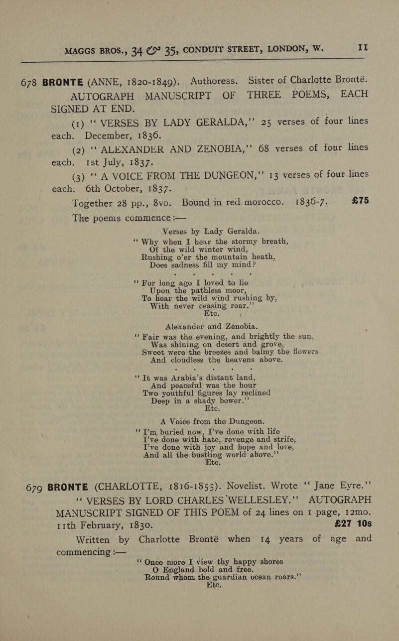 678 BRONTE (ANNE, 1820-1849). Authoress. Sister of Charlotte Bronte. AUTOGRAPH MANUSCRIPT OF THREE POEMS, EACH SIGNED AT END. (1) ‘&gt; VERSES; BY. LADY GERALDA,’’ 25 verses of four lines each. December, 1836. (2) ‘‘ ALEXANDER AND ZENOBIA,’’ 68 verses of four lines each. Ist July, 1837. (3) ‘‘ A VOICE FROM THE DUNGEON,’’ 13 verses of four lines each. 6th October, 1837. Together 28 pp., 8vo. Bound in red morocco. 1836-7. £75 The poems commence :— Verses by Lady Geralda. ‘‘ Why when I hear the stormy breath, Of the wild winter wind, Rushing o’er the mountain heath, Does sadness fill my mind? ‘¢ For long ago I loved to lie | Upon the pathless moor, To hear the wild wind rushing by, With never oom te roar.’’ te. Alexander and Zenobia. ‘‘ Fair was the evening, and brightly the sun, Was shining on desert and grove, Sweet were the breezes and balmy the flowers And cloudless the heavens above. ‘Tt was Arabia’s distant land, And peaceful was the hour Two youthful figures lay reclined Deep in a shady bower.’’ Etc. A Voice from the Dungeon. ‘‘T’m buried now, I’ve done with life I’ve done with hate, revenge and strife, I’ve done with joy and hope and love, And all the ee world above.’’ te. 679 BRONTE (CHARLOTTE, 1816-1855). Novelist. Wrote o aue. lyre. ‘“ VERSES BY LORD CHARLES WELLESLEY.’’ AUTOGRAPH MANUSCRIPT SIGNED OF THIS POEM of 24 lines on I page, I2mo. 11th February, 1830. £27 10s Written by Charlotte Bronté when 14 years of age and commencing :— ‘‘ Once more I view thy happy shores O England bold and free. Round whom bai guardian ocean roars.”’ ‘ite.