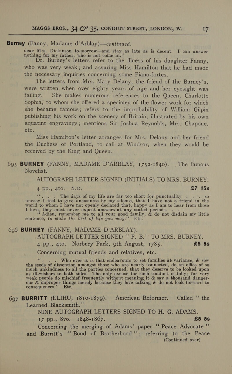  Burney (Fanny, Madame d’Arblay)—continued. dear Mrs. Dickinson to- morrow—and stay. as late as is decent. I can answer nothing for my father, who is not come in.’ Dr. Burney’s letters refer to the illness of his daughter Fanny, who was very weak; and assuring Miss Hamilton that he had made the necessary inquiries concerning some Piano-fortes. The letters from Mrs. Mary Delany, the friend of the Burney’s, were written when over eighty years of age and her eyesight was failing. She makes numerous references to the Queen, Charlotte Sophia, to whom she offered a specimen of the flower work for which she became famous; refers to the improbability of William Gilpin publishing his work on the scenery of Britain, illustrated by his own aquatint engravings; mentions Sir Joshua Reynolds, Mrs. Chapone, tb Miss Hamilton’s letter arranges for Mrs. Delany and her friend the Duchess of Portland, to call at Windsor, when they would be received by the King and Queen. 695 BURNEY (FANNY, MADAME D’ARBLAY, 1752-1840). The famous Novelist. AUTOGRAPH LETTER SIGNED (INITIALS) TO MRS. BURNEY. depp, ato. Ne De £7 15s ce . The days of my life are far too short for punctuality . . . so uneasy I feel to give uneasiness by my silence, that I have not a friend in the world to whom I have not openly declared that, happy as I am to hear from those I love, they must never expect answers at any stated periods. a“ Adieu, remember me to all your good family, &amp; do not disdain my little sentence, to make the best of life you may.’ Etc. 6960 BURNEY (FANNY, MADAME D’ARBLAY). AUTOGRAPH LETTER SIGNED “‘ F. B.’’ TO MRS. BURNEY. 4 pp., 4to. Norbury Park, oth August, 1785. £5 5s Concerning mutual friends and relatives, etc. fs Who ever it is that endeavours to set families at variance, &amp; sew the seeds of dissention amongst those who are nearly connected, do an office of So much unkindness to all the parties concerned, that they deserve to be looked upon as ill-wishers to both sides. The only excuse for such conduct is folly; for very weak people do mischief frequently without meaning it &amp; say a thousand danger- ous &amp; improper things merely because they love talking &amp; do not look forward to consequences.’’ Etc. 697 BURRITT (ELIHU, 1810-1879). American Reformer. Called ‘“‘ the Learned Blacksmith.’’ NINE AUTOGRAPH LETTERS SIGNED TO H. G. ADAMS. 17 pp., 8vo. 1848-1867. £5 5s Concerning the merging of Adams’ paper ‘‘ Peace Advocate ’”’ and Burritt’s ‘‘ Bond of Brotherhood ’’; referring to the Peace (Continued over)