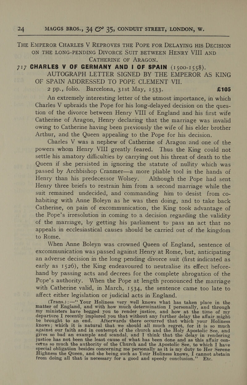  THE EMPEROR CHARLES V REPROVES THE POPE FOR DELAYING HIS DECISION ON THE LONG-PENDING DIVORCE SUIT BETWEEN HENRY VIII AND CATHERINE OF ARAGON. 717 CHARLES V OF GERMANY AND I OF SPAIN (1500-1558). AUTOGRAPH LETTER SIGNED BY THE EMPEROR AS KING OF SPAIN ADDRESSED TO POPE CLEMENT VII. 2 pp., folio. Barcelona, 31st May, 1533. £105 An extremely interesting letter of the utmost importance, in which Charles V upbraids the Pope for his long-delayed decision on the ques- tion of the divorce between Henry VIII of England and his first wife Catherine of Aragon, Henry declaring that the marriage was invalid owing to Catherine having been previously the wife of his elder brother Arthur, and the Queen appealing to the Pope for his decision. Charles V was a nephew of Catherine of Aragon and one of the powers whom Henry VIII greatly feared. Thus the King could not settle his amatory difficulties by carrying out his threat of death to the Queen if she persisted in ignoring the statute of nullity which was passed by Archbishop Cranmer—a more pliable tool in the hands of Henry than his predecessor Wolsey. Although the Pope had sent Henry three briefs to restrain him from a second marriage while the suit remained undecided, and commanding him to desist from co- habiting with Anne Boleyn as he was then doing, and to take back Catherine, on pain of excommunication, the King took advantage of the Pope’s irresolution in coming to a decision regarding the validity of the marriage, by getting his parliament to pass an act that no appeals in ecclesiastical causes should be carried out of the kingdom to Rome. When Anne Boleyn was crowned Queen of England, sentence of excommunication was passed against Henry at Rome, but, anticipating an adverse decision in the long pending divorce suit (first indicated as early as 1526), the King endeavoured to neutralise its effect before- hand by passing acts and decrees for the complete abrogation of the Pope’s authority. When the Pope at length pronounced the marriage with Catherine valid, in March, 1534, the sentence came too late to affect either legislation or judicial acts in England. (Trans.):—‘‘ Your Holiness very well knows what has taken place in the matter of England, and with how much determination I personally, and through my ministers have begged you to render justice, and how at the time of my departure I recently implored you that without any further delay the affair might be brought to an end. Afterwards there occurred that which your Holiness knows; which it is natural that we should all much regret, for it is so much against our faith and in contempt of the church and the Holy Apostolic See, and gives so bad an example and scandal, and I think that the delay in rendering justice has not been the least cause of what has been done and as this affair con- cerns so much the authority of the Church and the Apostolic See, to which I have special obligation besides concerning me personally as it is my duty to Her Serene Highness the Queen, and she being such as Your Holiness knows, I cannot abstain from doing all that is necessary for a good and speedy conclusion.’’ Etc.