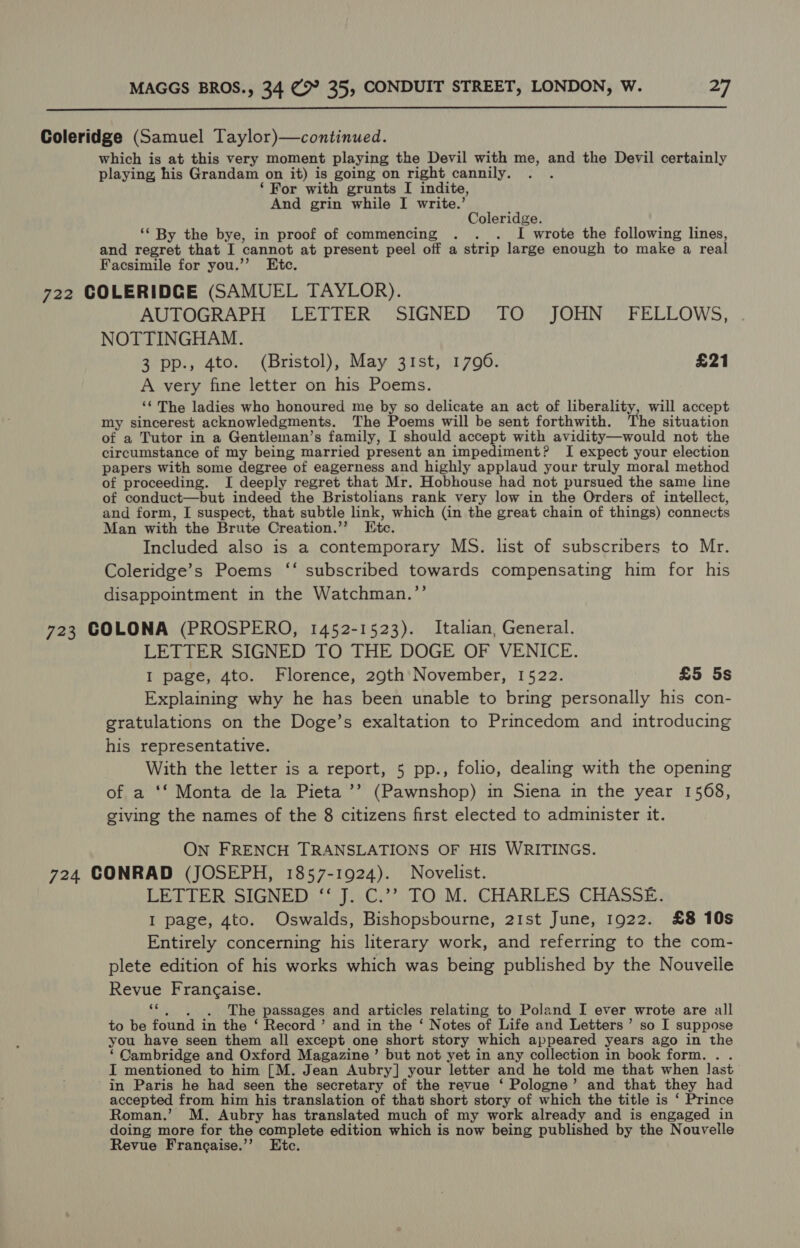  Coleridge (Samuel Taylor)—continued. which is at this very moment playing the Devil with me, and the Devil certainly playing his Grandam on it) is going on right cannily. ‘For with grunts I indite, And grin while I write.’ Coleridge. ‘* By the bye, in proof of commencing . . . I wrote the following lines, and regret that I cannot at present peel off a strip large enough to make a real Facsimile for you.’’ Etc. 722 COLERIDGE (SAMUEL TAYLOR). AUTOGRAPH LETTER SIGNED TO JOHN’ FELLOWS, NOTTINGHAM. 3 pp., 4to. (Bristol), May 31st, 1790. £21 A very fine letter on his Poems. ‘‘ The ladies who honoured me by so delicate an act of liberality, will accept my sincerest acknowledgments. The Poems will be sent forthwith. The situation of a Tutor in a Gentleman’s family, I should accept with avidity—would not the circumstance of my being married present an impediment? I expect your election papers with some degree of eagerness and highly applaud your truly moral method of proceeding. I deeply regret that Mr. Hobhouse had not pursued the same line of conduct—but indeed the Bristolians rank very low in the Orders of intellect, and form, I suspect, that subtle link, which (in the great chain of things) connects Man with the Brute Creation.’’ Itc. Included also is a contemporary MS. list of subscribers to Mr. Coleridge’s Poems ‘‘ subscribed towards compensating him for his disappointment in the Watchman.”’’ 723 COLONA (PROSPERO, 1452-1523). Italian, General. LETTER SIGNED TO THE DOGE OF VENICE. I page, 4to. Florence, 29th November, 1522. £5 5s Explaining why he has been unable to bring personally his con- gratulations on the Doge’s exaltation to Princedom and introducing his representative. With the letter is a report, 5 pp., folio, dealing with the opening of a ‘‘ Monta de la Pieta ’’ (Pawnshop) in Siena in the year 1568, giving the names of the 8 citizens first elected to administer it. ON FRENCH TRANSLATIONS OF HIS WRITINGS. 724 CONRAD (JOSEPH, 1857-1924). Novelist. LETTER SIGNED ‘‘ J. C.’’ TO M. CHARLES CHASSE. I page, 4to. Oswalds, Bishopsbourne, 21st June, 1922. £8 10s Entirely concerning his literary work, and referring to the com- plete edition of his works which was being published by the Nouveile Revue Frangaise. “. ,. . The passages and articles relating to Poland I ever wrote are all to be found in the ‘ Record’ and in the ‘ Notes of Life and Letters’ so I suppose you have seen them all except one short story which appeared years ago in the ‘Cambridge and Oxford Magazine’ but not yet in any collection in book form... I mentioned to him [M. Jean Aubry] your letter and he told me that when last in Paris he had seen the secretary of the revue ‘ Pologne’ and that they had accepted from him his translation of that short story of which the title is ‘ Prince Roman.’ M. Aubry has translated much of my work already and is engaged in doing more for the complete edition which is now being published by the Nouvelle Revue Francaise.’’ Etc.