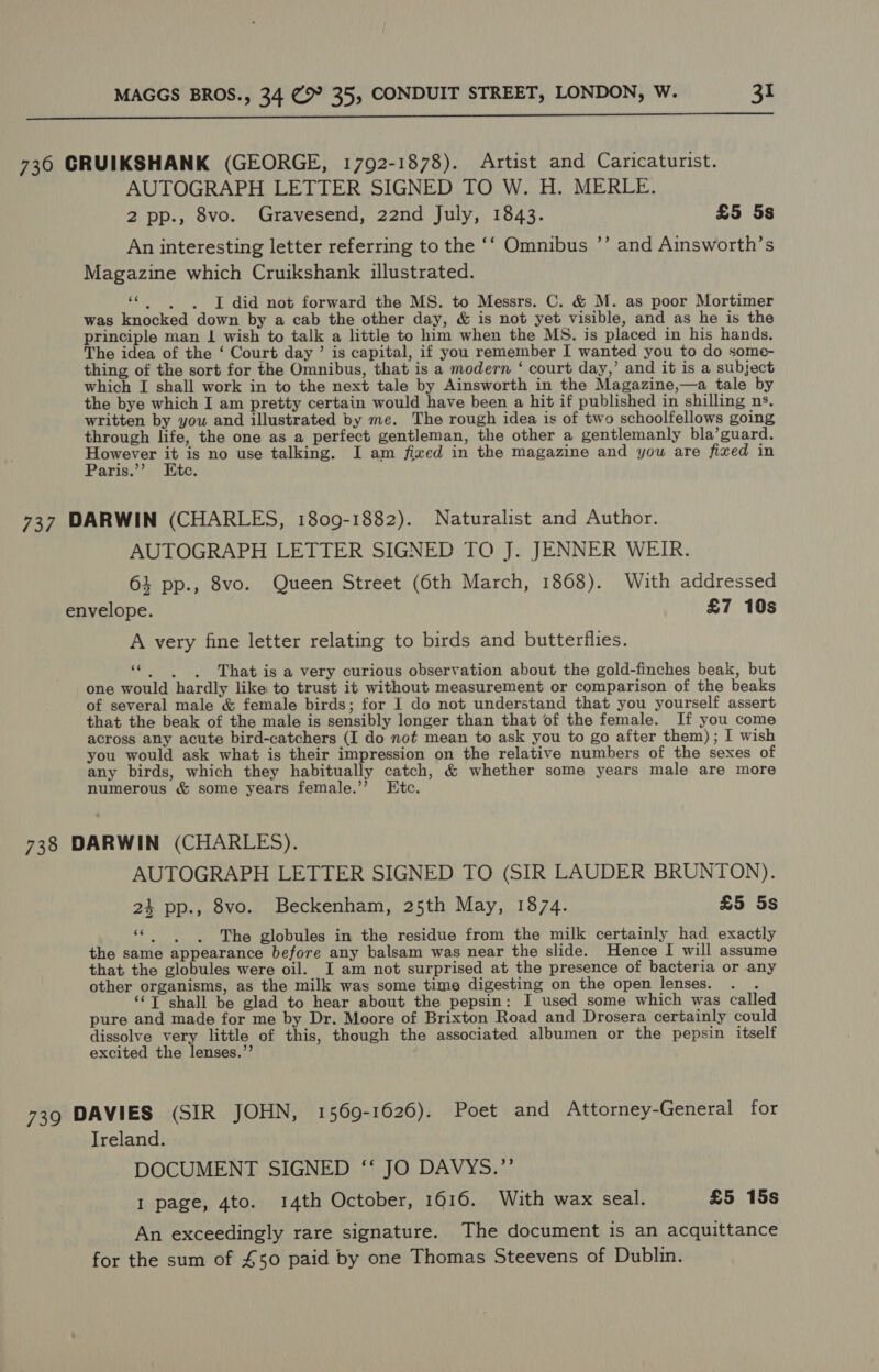  736 CRUIKSHANK (GEORGE, 1792-1878). Artist and Caricaturist. AUTOGRAPH LETTER SIGNED TO W. H. MERLE. 2 pp., 8vo. Gravesend, 22nd July, 1843. £5 5s An interesting letter referring to the ‘‘ Omnibus ’’ and Ainsworth’s Magazine which Cruikshank illustrated. ‘¢.~6.. I did not forward the MS. to Messrs. C. &amp; M. as poor Mortimer was knocked down by a cab the other day, &amp; is not yet visible, and as he is the principle man | wish to talk a little to him when the MS. is placed in his hands. The idea of the ‘ Court day ’ is capital, if you remember I wanted you to do some- thing of the sort for the Omnibus, that is a modern ‘ court day,’ and it is a subject which I shall work in to the next tale by Ainsworth in the Magazine,—a tale by the bye which I am pretty certain would have been a hit if published in shilling ns, written by you and illustrated by me. The rough idea is of two schoolfellows going through life, the one as a perfect gentleman, the other a gentlemanly bla’guard. Sed AN is no use talking. I am fixed in the magazine and you are fixed in aris. “ite. 737 DARWIN (CHARLES, 1809-1882). Naturalist and Author. AUTOGRAPH LETTER SIGNED TO J. JENNER WEIR. 64 pp., 8vo. Queen Street (6th March, 1868). With addressed envelope. £7 10s A very fine letter relating to birds and butterflies. ce . . . That is a very curious observation about the gold-finches beak, but one would hardly like to trust it without measurement or comparison of the beaks of several male &amp; female birds; for I do not understand that you yourself assert that the beak of the male is sensibly longer than that of the female. If you come across any acute bird-catchers (I do not mean to ask you to go after them); I wish you would ask what is their impression on the relative numbers of the sexes of any birds, which they habitually catch, &amp; whether some years male are more numerous &amp; some years female.’’ Etc. 738 DARWIN (CHARLES). AUTOGRAPH LETTER SIGNED TO (SIR LAUDER BRUNTON). 24 pp., 8vo. Beckenham, 25th May, 1874. £5 5s «|. )6The globules in the residue from the milk certainly had exactly the same appearance before any balsam was near the slide. Hence I will assume that the globules were oil. I am not surprised at the presence of bacteria or any other organisms, as the milk was some time digesting on the open lenses. . . ‘©T shall be glad to hear about the pepsin: I used some which was called pure and made for me by Dr. Moore of Brixton Road and Drosera certainly could dissolve very little of this, though the associated albumen or the pepsin itself excited the lenses.”’ 739 DAVIES (SIR JOHN, 1569-1626). Poet and Attorney-General for Ireland. DOCUMENT SIGNED ‘‘ JO DAVYS.”’ 1 page, 4to. 14th October, 1616. With wax seal. £5 15s An exceedingly rare signature. The document is an acquittance for the sum of £50 paid by one Thomas Steevens of Dublin.