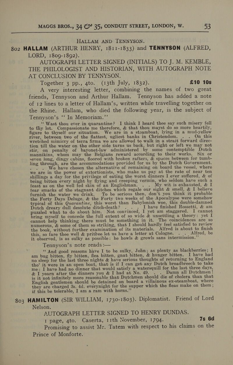  HALLAM AND TENNYSON. 802 HALLAM (ARTHUR HENRY, 1811-1833) and TENNYSON (ALFRED, LORD, 1809-1892). | AUTOGRAPH LETTER SIGNED (INITIALS) TO J. M. KEMBLE, THE PHILOLOGIST AND HISTORIAN, WITH AUTOGRAPH NOTE AT CONCLUSION BY TENNYSON. Together 3 pp., 4to. (13th July, 1832). £10 10s A very interesting letter, combining the names of two great friends, Tennyson and Arthur Hallam. Tennyson has added a note of 12 lines to a letter of Hallam’s, written while travelling together on the Rhine. Hallam, who died the following year, is the subject of Tennyson’s ‘‘ In Memoriam.”’ ‘‘ Wast thou ever in quarantine? I think I heard thee say such misery fell to thy lot. Compassionate me therefore, &amp; that thou mayst do so more heartily, figure to thyself our situation. We are in a steamboat, lying in a mud-yellow river, between two of the flattest, ugliest banks in Christendom. . . On this wretched mimicry of terra firma we are allowed to walk in a strait forward direc- tion till the water on the other side turns us back, but right or left we may not stir, on penalty of bayonet-law administered .by some contemptible Dutch mannikins, whom may the Belgians reward according to their works. Six or seven long, dingy cabins, floored with broken rafters, &amp; spaces between for tumb- ling through, are the accommodations provided for us by the Dutch Government. : We have chosen the alternative of remaining on board the vessel, where we are in the power of extortionists, who make us pay at the rate of near ten shillings a day for the privilege of eating the worst dinners I ever suffered, &amp; of being bitten every night by flying and creeping vermin, who seldom have such a feast as on the well fed skin of an Englishman. . . My wit is exhausted, &amp; I tear smacks of the stagnant ditches which regale our sight &amp; smell, &amp; I believe furnish the water we drink. To be serious then, don’t you think it probable the Forty Days Deluge, &amp; the Forty two weeks of the Apocalypse were somehow typical of this Quarantine, this worst than Babylonish woe, this double-damned Dutch dreary dull desolute ditch-death? . . . I have finished Rossetti, &amp; am puzzled what to do about him. Not convinced, I yet am staggered. I cannot bring myself to concede the full extent of so wide &amp; unsettling a theory: yet I cannot help thinking there must be something in it. The coincidences are so numerous, &amp; some of them so striking, that I should hardly feel satisfied to review the book, without further examination of its materials. Alfred is about to finish this, so fare thee well &amp; prithee let us have a letter at Cologne. . . Alfred, be it observed, is as sulky as possible: he howls &amp; growls sans intermission.’’ Tennyson’s note reads :— ‘“ And good reasons have I to be sulky, John; as plenty as blackberries; I am bug bitten, fly bitten, flea bitten, gnat bitten, &amp; hunger bitten. I have had no sleep for the last three nights &amp; have serious thoughts of returning to England tho’ it were in an open boat, that is if I can get any Dutch broadbreech to take me: I have had no dinner that would satisfy a watersquill for the last three days, &amp; I yearn after the dinners you &amp; I had at No. 49. . . Damn all Dutchmen! is it not infinitely more reasonable that’ Dutchmen should die of cholera than that English gentlemen should be detained on board a villainous ex-steamboat, where they are charged 3s. 4d. everynight for the supper which the fleas make on them ; if this be tolerable, I am a ram with horns.” 803 HAMILTON (SIR WILLIAM, 1730-1803). Diplomatist. Friend of Lord Nelson. AUTOGRAPH LETTER SIGNED TO HENRY DUNDAS. I page, 4to. Caserta, 11th November, 1794. 7s 6d Promising to assist Mr. Tatem with respect to his claims on the Prince of Monforte.