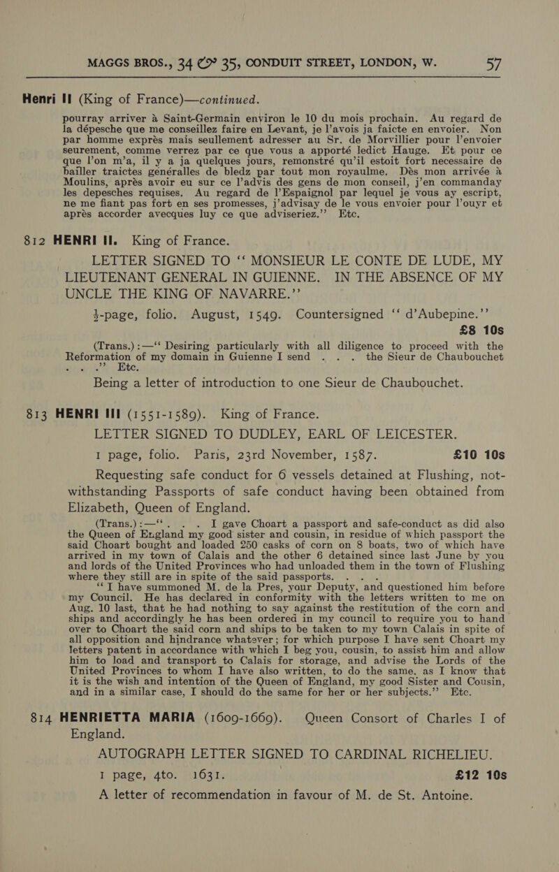 Henri Il (King of France)—continued. pourray arriver 4 Saint-Germain environ le 10 du mois prochain. Au regard de la dépesche que me conseillez faire en Levant, je l’avois ja faicte en envoier. Non par homme exprés mais seullement adresser au Sr. de Morvillier pour l’envoier seurement, comme verrez par ce que vous a apporté ledict Hauge. Kt pour ce que l’on m’a, il y a ja quelques jours, remonstré qu’il estoit fort necessaire de bailler traictes genéralles de bledz par tout mon royaulme. Des mon arrivée a Moulins, aprés avoir eu sur ce ]’advis des gens de mon conseil, j’en commanday les depesches requises. Au regard de l’Espaignol par lequel je vous ay escript, ne me fiant pas fort en ses promesses, ] 'advisay de le vous envoier pour l’ouyr et apres accorder avecques luy ce que adviseriez.”” Etc. 812 HENRI II. King of France. LETTER SIGNED TO ‘‘ MONSIEUR LE CONTE DE LUDE, MY LIEUTENANT GENERAL IN GUIENNE. IN THE ABSENCE OF MY UNCLE THE KING OF NAVARRE.”’ 3-page, folio. August, 1549. Countersigned ‘‘ d’Aubepine.’’ £8 10s (Trans.) :—‘*‘ Desiring particularly with all diligence to proceed with the ae, of my domain in Guienne I send . . . the Sieur de Chaubouchet Etc. Being a letter of introduction to one Sieur de Chaubouchet. 813 HENRI Ill (1551-1589). King of France. LETTER SIGNED TO DUDLEY, EARL OF LEICESTER. I page, folio. Paris, 23rd November, 1587. £10 10s Requesting safe conduct for 6 vessels detained at Flushing, not- withstanding Passports of safe conduct having been obtained from Elizabeth, Queen of England. (Trans.) :—‘‘ . I gave Choart a passport and safe-conduct as did also the Queen of England my good sister and cousin, in residue of which passport the said Choart bought and loaded 250 casks of corn on 8 boats, two of which have arrived in my town of Calais and the other 6 detained since last June by you and lords of the United Provinces who had unloaded them in the town of Flushing where they still are in spite of the said passports. : ‘“‘T have summoned M. de la Pres, yaur Deputy, and questioned him before my Council. He has declared in conformity with the letters written to me on Aug. 10 last, that he had nothing to say against the restitution of the corn and ships and accordingly he has been ordered in my council to require you to hand over to Choart the said corn and ships to be taken to my town Calais in spite of all opposition and hindrance whatever; for which purpose I have sent Choart my letters patent in accordance with which I beg you, cousin, to assist him and allow him to load and transport to Calais for storage, and advise the Lords of the United Provinces to whom I have also written, to do the same, as I know that it is the wish and intention of the Queen of England, my good Sister and Cousin, and in a similar case, I should do the same for her or her subjects.’”’ Etc. 814 HENRIETTA MARIA (1609-1669). Queen Consort of Charles I of England. AUTOGRAPH LETTER SIGNED TO CARDINAL RICHELIEU. I page,..4to: 41637. | £12 10s A letter of recommendation in favour of M. de St. Antoine.