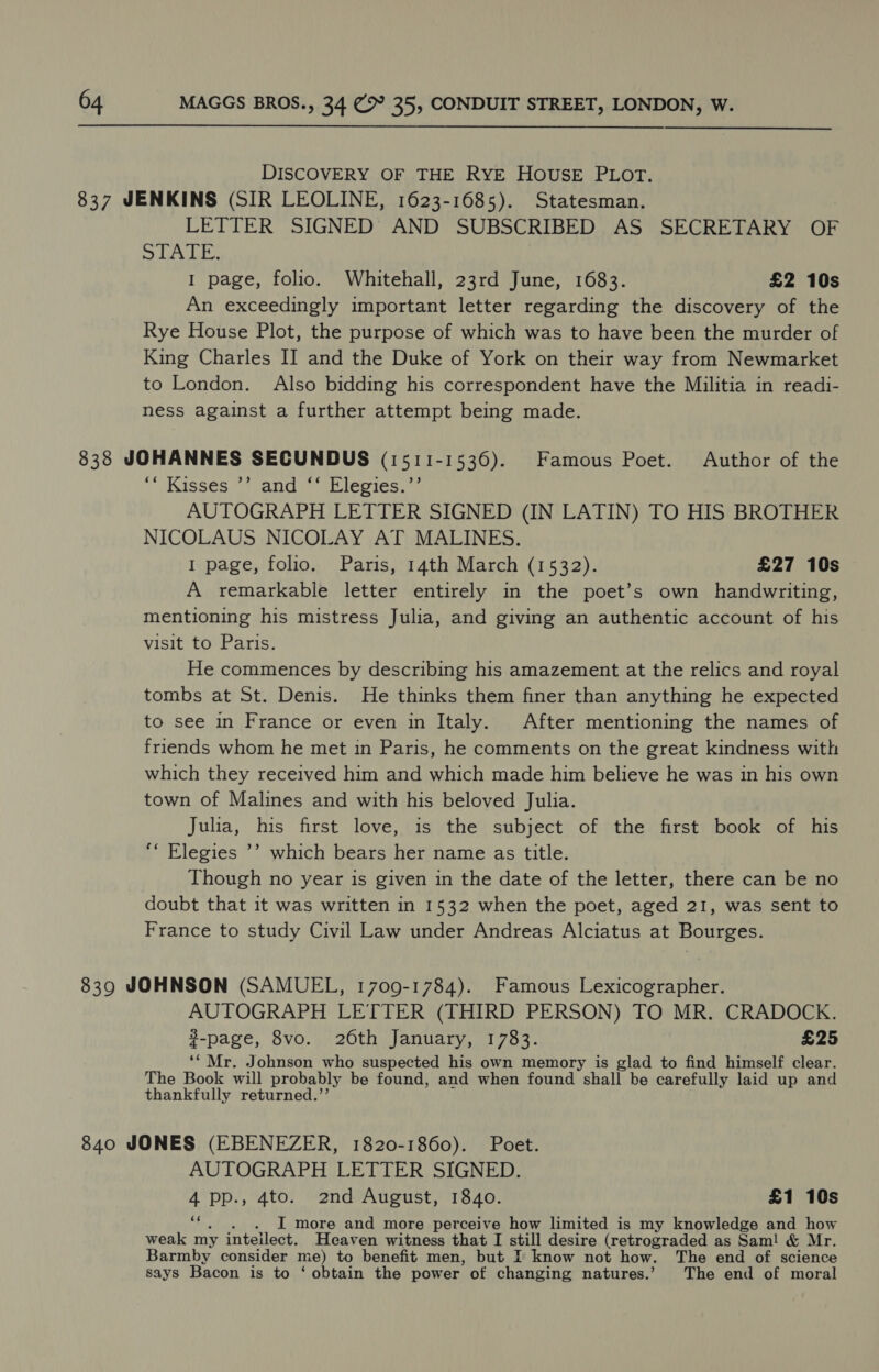 DISCOVERY OF THE RYE HOUSE PLOT. 837 JENKINS (SIR LEOLINE, 1623-1685). Statesman. LETTER SIGNED AND SUBSCRIBED AS SECRETARY OF SLA LE. I page, folio. Whitehall, 23rd June, 1683. £2 10s An exceedingly important letter regarding the discovery of the Rye House Plot, the purpose of which was to have been the murder of King Charles II and the Duke of York on their way from Newmarket to London. Also bidding his correspondent have the Militia in readi- ness against a further attempt being made. 838 JOHANNES SECUNDUS (1511-1536). Famous Poet. Author of the “Kisses *! and * Elegies,.”’ AUTOGRAPH LETTER SIGNED (IN LATIN) TO HIS BROTHER NICOLAUS NICOLAY AT MALINES. 1 page, folio. Paris, 14th March (1532). £27 10s A remarkable letter entirely in the poet’s own handwriting, mentioning his mistress Julia, and giving an authentic account of his visit to Paris. He commences by describing his amazement at the relics and royal tombs at St. Denis. He thinks them finer than anything he expected to see in France or even in Italy. After mentioning the names of friends whom he met in Paris, he comments on the great kindness with which they received him and which made him believe he was in his own town of Malines and with his beloved Julia. Julia, his first love, is the subject of the first book of his “* Elegies ’’ which bears her name as title. Though no year is given in the date of the letter, there can be no doubt that it was written in 1532 when the poet, aged 21, was sent to France to study Civil Law under Andreas Alciatus at Bourges. 839 JOHNSON (SAMUEL, 1709-1784). Famous Lexicographer. AUTOGRAPH LETTER (THIRD PERSON) TO MR. CRADOCK. %-page, 8vo. 26th January, 1783. £25 ‘* Mr. Johnson who suspected his own memory is glad to find himself clear. The Book will probably be found, and when found shall be carefully laid up and thankfully returned.’’ 840 JONES (EBENEZER, 1820-1860). Poet. AUTOGRAPH LETTER SIGNED. 4 pp., 4to. 2nd August, 1840. £1 10s iad . . . I more and more perceive how limited is my knowledge and how weak my inteilect. Heaven witness that I still desire (retrograded as Sam! &amp; Mr. Barmby consider me) to benefit men, but I know not how. The end of science says Bacon is to ‘ obtain the power of changing natures.’ The end of moral