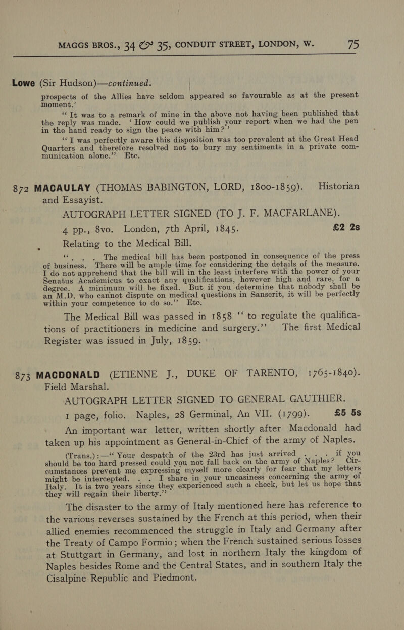  Lowe (Sir Hudson)—continued. prospects of the Allies have seldom appeared so favourable as at the present moment.’ ‘Tt was to a remark of mine in the above not having been published that the reply was made. ‘ How could we publish your report when we had the pen in the hand ready to sign the peace with him? ’ ‘‘T was perfectly aware this disposition was too prevalent at the Great Head Quarters and therefore resolved not to bury my sentiments in a private com- munication alone.’’ Ktc. 872 MACAULAY (THOMAS BABINGTON, LORD, 1800-1859). Historian and Essayist. AUTOGRAPH LETTER SIGNED (TO J. F. MACFARLANE). 4 pp., 8vo. London, 7th April, 1845. £2 2s Relating to the Medical Bill. “= ss The medical bill has been postponed in consequence of the press of business. There will be ample time for considering the details of the measure. I do not apprehend that the bill will in the least interfere with the power of your Senatus Academicus to exact any qualifications, however high and rare, for a degree. A minimum will be fixed. But if you determine that nobody shall be an M.D. who cannot dispute on medical questions in Sanscrit, it will be perfectly within your competence to do so.’”’ Ktc. The Medical Bill was passed in 1858 ‘‘ to regulate the qualifica- tions of practitioners in medicine and surgery.’’ The first Medical Register was issued in July, 1859. 873 MACDONALD (ETIENNE 7. DLR Or TARENT O; 1705-1840). Field Marshal. AUTOGRAPH LETTER SIGNED TO GENERAL GAUTHIER. 1 page, folio. Naples, 28 Germinal, An VII. (1799). £5 5s An important war letter, written shortly after Macdonald had taken up his appointment as General-in-Chief of the army of Naples. (Trans.):—‘‘ Your despatch of the 23rd has just arrived . . . if you should be too hard pressed could you not fall back on the army of Naples? Cir- cumstances prevent me expressing myself more clearly for fear that my letters . might be intercepted. . . I share in your uneasiness concerning the army of Italy. It is two years since they experienced such a check, but let us hope that they will regain their liberty.” The disaster to the army of Italy mentioned here has reference to the various reverses sustained by the French at this period, when their allied enemies recommenced the struggle in Italy and Germany after the Treaty of Campo Formio; when the French sustained serious losses at Stuttgart in Germany, and lost in northern Italy the kingdom of Naples besides Rome and the Central States, and in southern Italy the Cisalpine Republic and Piedmont.