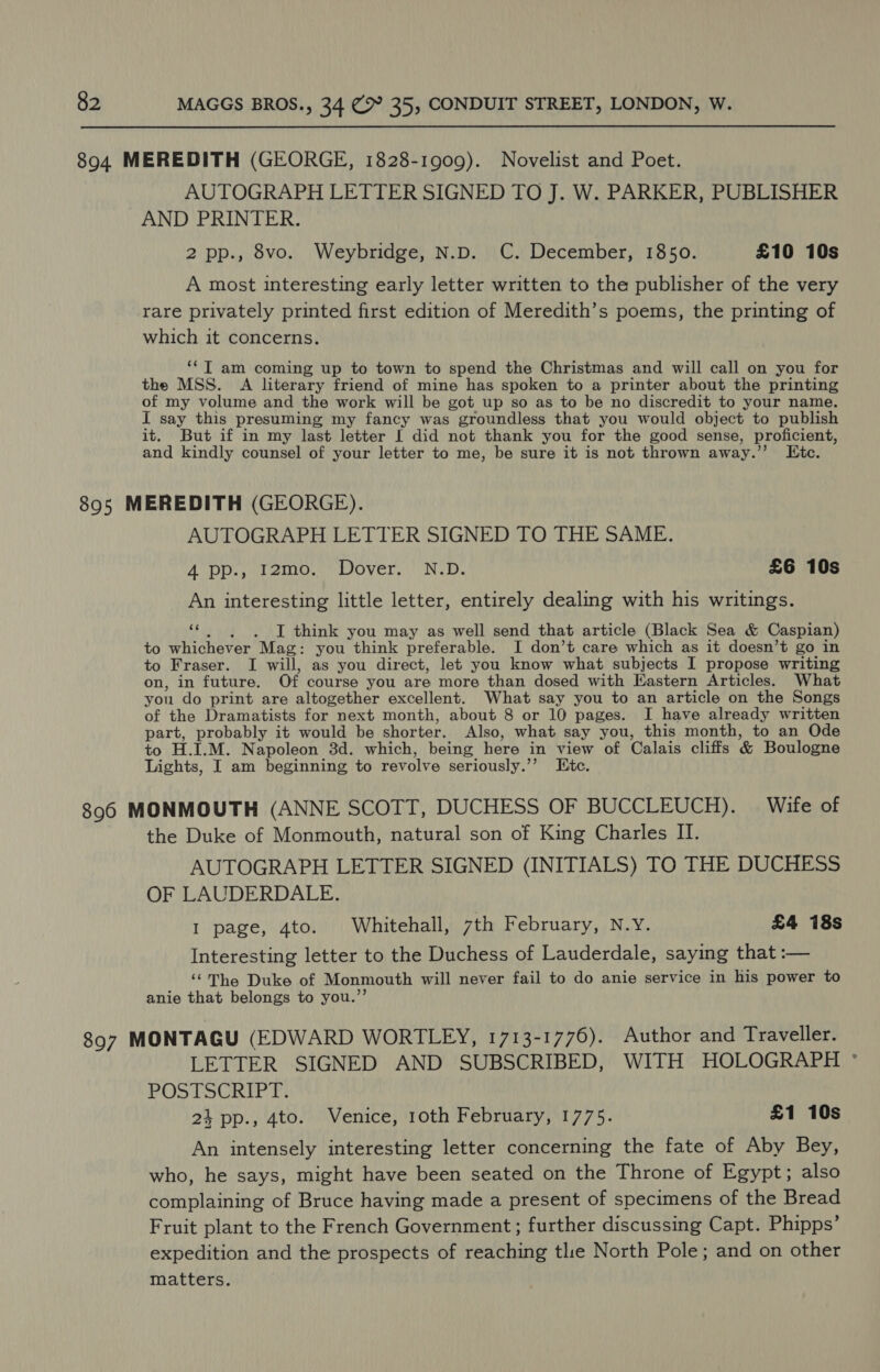894. MEREDITH (GEORGE, 1828-1909). Novelist and Poet. AUTOGRAPH LETTER SIGNED TO J. W. PARKER, PUBLISHER AND PRINTER. 2 pp., 8vo. Weybridge, N.D. C. December, 1850. £10 10s A most interesting early letter written to the publisher of the very rare privately printed first edition of Meredith’s poems, the printing of which it concerns. ‘*T am coming up to town to spend the Christmas and will call on you for the MSS. A literary friend of mine has spoken to a printer about the printing of my volume and the work will be got up so as to be no discredit to your name. I say this presuming my fancy was groundless that you would object to publish it. But if in my last letter I did not thank you for the good sense, proficient, and kindly counsel of your letter to me, be sure it is not thrown away.” Itc. 895 MEREDITH (GEORGE). AUTOGRAPH LETTER SIGNED TO THE SAME. App. sud 2tnO, DOVeT,.) Nod. £6 10s An interesting little letter, entirely dealing with his writings. cc I think you may as well send that article (Black Sea &amp; Caspian) to whichever ‘Mag: you think preferable. I don’t care which as it doesn’t go in to Fraser. I will, as you direct, let you know what subjects I propose writing on, in future. Of course you are more than dosed with Eastern Articles. What you do print are altogether excellent. What say you to an article on the Songs of the Dramatists for next month, about 8 or 10 pages. I have already written part, probably it would be shor ter. Also, what say you, this month, to an Ode to H.I.M. Napoleon 3d. which, being here in view of Calais cliffs &amp; Boulogne Lights, I am beginning to revolve seriously.’’ Etc. 896 MONMOUTH (ANNE SCOTT, DUCHESS OF BUCCLEUCH). Wife of the Duke of Monmouth, natural son of King Charles II. AUTOGRAPH LETTER SIGNED (INITIALS) TO THE DUCHESS OF LAUDERDALE. I page, 4to. Whitehall, 7th February, N.Y. £4 18s Interesting letter to the Duchess of Lauderdale, saying that :— ‘©The Duke of Monmouth will never fail to do anie service in his power to anie that belongs to you.’’ 897 MONTAGU (EDWARD WORTLEY, 1713-1776). Author and Traveller. LETTER SIGNED AND SUBSCRIBED, WITH HOLOGRAPH ° POSTSCRIP Fi 24 pp., 4to. Venice, 10th February, 1775. £1 10s An intensely interesting letter concerning the fate of Aby Bey, who, he says, might have been seated on the Throne of Egypt; also complaining of Bruce having made a present of specimens of the Bread Fruit plant to the French Government; further discussing Capt. Phipps’ expedition and the prospects of reaching tlie North Pole; and on other matters.
