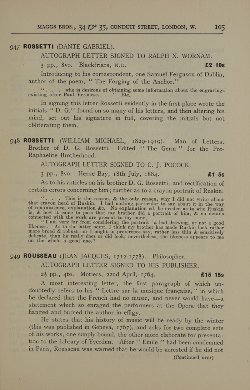 947 ROSSETTI (DANTE GABRIEL). AUTOGRAPH LETTER SIGNED TO RALPH N. WORNAM. 3 pp., 8vo. Blackfriars, N.D. £2 10s Introducing to his correspondent, one Samuel Ferguson of Dublin, author of the poem, ‘‘ The Forging of the Anchor.’’ ‘*,. . . who is desirous of obtaining some information about the engravings existing after Paul Veronese. . .”’ Etc, In signing this letter Rossetti evidently in the first place wrote the initials ‘‘ D. G.’’ found on so many of his letters, and then altering his mind, set out his signature in full, covering the initials but not obliterating them. 9048 ROSSETTI (WILLIAM MICHAEL, 1829-1919). Man of Letters. Brother of D. G. Rossetti. Edited ‘‘ The Germ ’’ for the Pre- Raphaelite Brotherhood. AUTOGRAPH LETTERSIGNED TOC. J; POCOCK. 3 pp., 8vo. Herne Bay, 18th July, 1884. £1 5s As to his articles on his brother D. G. Rossetti; and rectification of certain errors concerning him ; further as to a crayon portrait of Ruskin. Hs This is the reason, &amp; the only reason, why I did not write about that crayon head of Ruskin. I had nothing particular to say about it in the way of reminiscence, explanation &amp;c. No explanation cd. be needed as to who Ruskin is, &amp; how it came to pass that my brother did a portrait of him, &amp; no details conuected with the work are present to my mind. ‘““I am very far from considering the portrait ‘a bad drawing, or not a good likeness.’ As to the latter point, I think my brother has made Ruskin look rather more broad &amp; robust—or I might in preference say, rather less thin &amp; sensitively delicate, than he really does or did look, nevertheless, the likeness appears to me on the whole a good one.’’ 949 ROUSSEAU (JEAN JACQUES, 1712-1778). Philosopher. AUTOGRAPH LETTER SIGNED TO HIS PUBLISHER. 24 pp., 4to. Motiers, 22nd April, 1764. £15 15s A most interesting letter, the first paragraph of which un- doubtedly refers to his ‘‘ Lettre sur la musique francaise,’’ in which he declared that the French had no music, and never would have—a statement which so enraged the performers at the Opera that they hanged and burned the author in effigy. He states that his history of music will be ready by the winter (this was published in Geneva, 1767), and asks for two complete sets of his works, one simply bound, the other more elaborate for presenta- tion to the Library of Yverdun. After ‘‘ Emile ’’? had been condemned in Paris, Rousseau was warned that he would be arrested if he did not