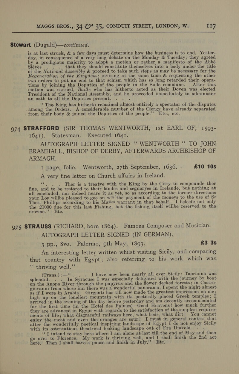  Stewart (Dugald)—continued. is at last struck, &amp; a few days must determine how the business is to end. Yester- day, in consequence of a very long debate on the Monday &amp; Tuesday, they agreed by a prodigious majority to adopt a motion or rather a manifesto of the Abbé Siéyés . . . that they should constitute themselves into a body under the title of the Nativnal Assembly &amp; proceed to take such steps as may be necessary for the Regeneration of the Kingdom; inviting at the same time &amp; requesting the other two orders to put an end to that schism which has so Jong retarded their opera- tions by joining the Deputies of the people in the Salle commune. After this motion was carried, Baille who has hitherto acted as their Doyen was elected President of the National Assembly, and he proceeded immediately to administer an oath to all the Deputies present. aah: ‘The King has hitherto remained almost entirely a spectator of the disputes among the Orders. A considerable number of the Clergy have already separated from their body &amp; joined the Deputies of the people.’’ Etc., etc. 974 STRAFFORD (SIR THOMAS WENTWORTH, ist EARL OF, 1593- 1641). Statesman. Executed 1041. AUTOGRAPH LETTER SIGNED ‘‘ WENTWORTH ”’ TO JOHN BRAMHALL, BISHOP OF DERBY, AFTERWARDS ARCHBISHOP OF ARMAGH. 1 page, folio. Wentworth, 27th September, 1636. £10 10s A very fine letter on Church affairs in Ireland. «|. 6 Ther is a treatye with the King by the Citty to compounde ther fine, and to be restored to their landes and segnoryes in Irelande, but nothing at all concluded, nor indeed neare it as yet, so as according to the former directions your Lop willbe pleased to goe on wth the payment of the moneys to the use of St Thos. Phillips according to his Maties warrant in that behalf. I beleefe not only the £1000 due for this last Fishing, but the fishing itself willbe reserved to the crowne.”’ Kite. 975 STRAUSS (RICHARD, born 1864). Famous Composer and Musician. AUTOGRAPH LETTER SIGNED (IN GERMAN). 3 pp., 8vo. Palermo, oth May, 1893. £3 3s An interesting letter written whilst visiting Sicily, and comparing that country with Egypt; also referring to his work which was ‘* thriving well.’’ (Trans.):—‘‘. . . I have now been nearly all over Sicily; Taormina was splendid. . . In Syracuse I was especially delighted with the journey by boat on the Anopo River through the papyrus and the flower decked forests ; in Castro- giovanni from whose inn there was a wonderful panorama, I spent the night almost as if L were in Arabia. Girgenti has till now made the greatest impression on me ; high up on the loneliest mountain with its poetically placed Greek temples; IL arrived in the evening of the day before yesterday and am decently accommodated for the first time (in the Hotel des Palmes)—Good Heavens! how much further they are advanced in Egypt with regards to the satisfaction of the simplest require- ments of life; what disgraceful railways here, what beds, what dirt! You cannot enjoy the meat and even the oranges are sour! I must in general confess that after the wonderfully poetical inspiring landscape of Egypt I do not enjoy Sicily with its ostentatious theatrical looking landscape out of Fra Diavolo. ; ‘‘ T intend to stay here where I am alone at last till the end of May and then go over to Florence. My work is thriving well, and I shall finish the 2nd act here. Then I shall have a pause and finish in July.’’ Etc.