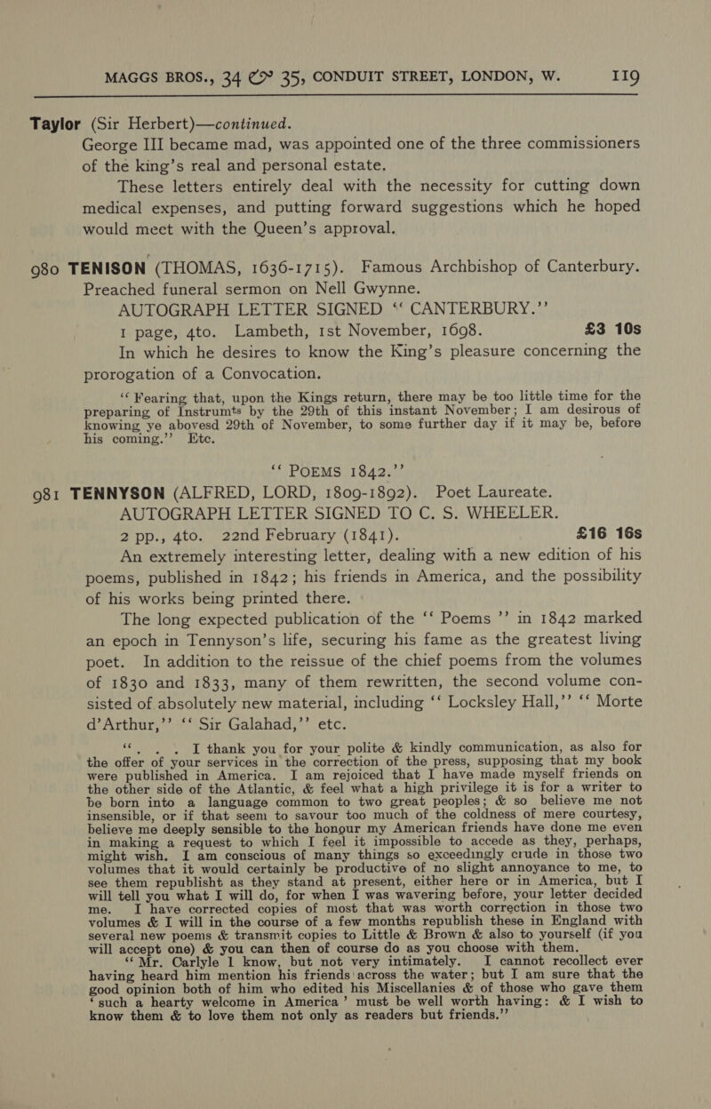  Taylor (Sir Herbert)—continued. George III became mad, was appointed one of the three commissioners of the king’s real and personal estate. These letters entirely deal with the necessity for cutting down medical expenses, and putting forward suggestions which he hoped would meet with the Queen’s approval. 980 TENISON (THOMAS, 1636-1715). Famous Archbishop of Canterbury. Preached funeral sermon on Nell Gwynne. AUTOGRAPH LETTER SIGNED ‘‘ CANTERBURY.’’ I page, 4to. Lambeth, 1st November, 1608. £3 10s In which he desires to know the King’s pleasure concerning the prorogation of a Convocation. ‘Wearing that, upon the Kings return, there may be too little time for the preparing of Instrumts by the 29th of this instant November; I am desirous of knowing ye abovesd 29th of November, to some further day if it may be, before his coming.”’ Ete. ‘* POEMS 1842.”’ 981 TENNYSON (ALFRED, LORD, 1809-1892). Poet Laureate. AUTOGRAPH LETTER SIGNED TO C. S. WHEELER. 2pp., 4to. 22nd February (1841). £16 16s An extremely interesting letter, dealing with a new edition of his poems, published in 1842; his friends in America, and the possibility of his works being printed there. The long expected publication of the ‘‘ Poems ’’ in 1842 marked an epoch in Tennyson’s life, securing his fame as the greatest living poet. In addition to the reissue of the chief poems from the volumes of 1830 and 1833, many of them rewritten, the second volume con- sisted of absolutely new material, including ‘‘ Locksley Hall,’’ ‘* Morte a’ Arthary’, Sir’ Galahad;*’ etc. 6 ”) aha I thank you for your polite &amp; kindly communication, as also for the offer of your services in the correction of the press, supposing that my book were published in America. I am rejoiced that I have made myself friends on the other side of the Atlantic, &amp; feel what a high privilege it is for a writer to be born into a language common to two great peoples; &amp; so believe me not insensible, or if that seem to savour too much of the coldness of mere courtesy, believe me deeply sensible to the honour my American friends have done me even in making a request to which I feel it impossible to accede as they, perhaps, might wish. I am conscious of many things so exceedingly crude in those two volumes that it would certainly be productive of no slight annoyance to me, to see them republisht as they stand at present, either here or in America, but I will tell you what I will do, for when I was wavering before, your letter decided me. I have corrected copies of most that was worth correction in those two volumes &amp; I will in the course of a few months republish these in England with several new poems &amp; transmit copies to Little &amp; Brown &amp; also to yourself (if you will accept one) &amp; you can then of course do as you choose with them. ‘“‘Mr. Carlyle 1 know, but not very intimately. I cannot recollect ever having heard him mention his friends’! across the water; but I am sure that the good opinion both of him who edited his Miscellanies &amp; of those who gave them “such a hearty welcome in America’ must be well worth having: &amp; I wish to know them &amp; to love them not only as readers but friends.”’