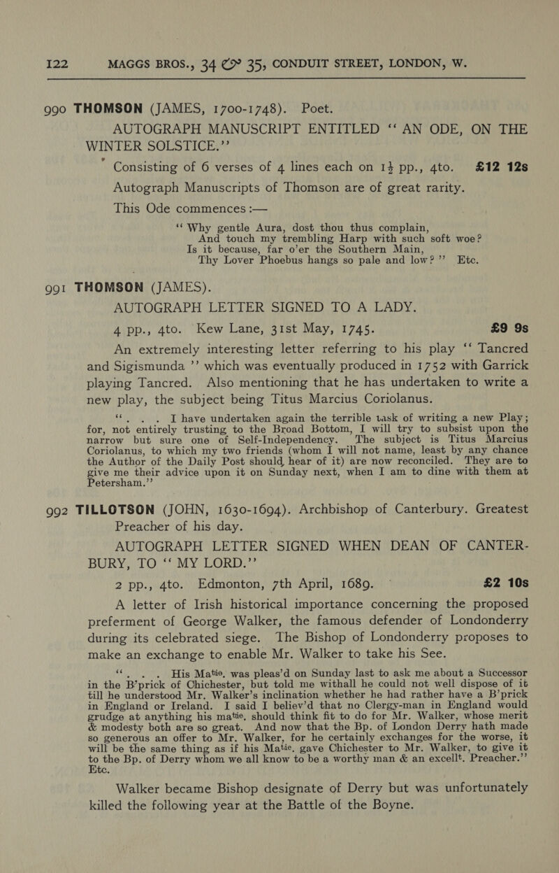  990 THOMSON (JAMES, 1700-1748). Poet. AUTOGRAPH MANUSCRIPT ENTITLED ‘‘ AN ODE, ON THE WINTER SOLSTICE.”’ ; Consisting of 6 verses of 4 lines each on 134 pp., 4to. £12 12s Autograph Manuscripts of Thomson are of great rarity. This Ode commences :— ‘Why gentle Aura, dost thou thus complain, And touch my trembling Harp with such soft woe? Is it because, far o’er the Southern Main, Thy Lover Phoebus hangs so pale and low? ’’ Kite. 991 THOMSON (JAMES). AUTOGRAPH LETTER SIGNED TO A LADY. 4 pp., 4to. Kew Lane, 31st May, 1745. £9 9s An extremely interesting letter referring to his play ‘‘ Tancred and Sigismunda ’’ which was eventually produced in 1752 with Garrick playing Tancred. Also mentioning that he has undertaken to write a new play, the subject being Titus Marcius Coriolanus. ‘¢ «6 have undertaken again the terrible task of writing a new Play; for, not entirely trusting to the Broad Bottom, I will try to subsist upon the narrow but sure one of Self-Independency. The subject is Titus Marcius Coriolanus, to which my two friends (whom I will not name, least by any chance the Author of the Daily Post should hear of it) are now reconciled. They are to give me their advice upon it on Sunday next, when I am to dine with them at Petersham.’’ . 992 TILLOTSON (JOHN, 1630-1694). Archbishop of Canterbury. Greatest Preacher of his day. AUTOGRAPH LETTER SIGNED WHEN DEAN OF CANTER- BURY: 10. 7 OMY LORD: 2 pp., 4to. Edmonton, 7th April, 1689. ~ £2 10s A letter of Irish historical importance concerning the proposed preferment of George Walker, the famous defender of Londonderry during its celebrated siege. The Bishop of Londonderry proposes to make an exchange to enable Mr. Walker to take his See. ‘¢ .).)6His Matie, was pleas’d on Sunday last to ask me about a Successor in the B’prick of Chichester, but told me withall he could not well dispose of it till he understood Mr. Walker’s inclination whether he had rather have a B’prick in England or Ireland. I said I believ’d that no Clergy-man in England would grudge at anything his matie, should think fit to do for Mr. Walker, whose merit &amp; modesty both are so great. And now that the Bp. of London Derry hath made so generous an offer to Mr. Walker, for he certainly exchanges for the worse, it will be the same thing as if his Matie. gave Chichester to Mr. Walker, to give it to the Bp. of Derry whom we all know to be a worthy man &amp; an excellt. Preacher.”’ i Walker became Bishop designate of Derry but was unfortunately killed the following year at the Battle of the Boyne.