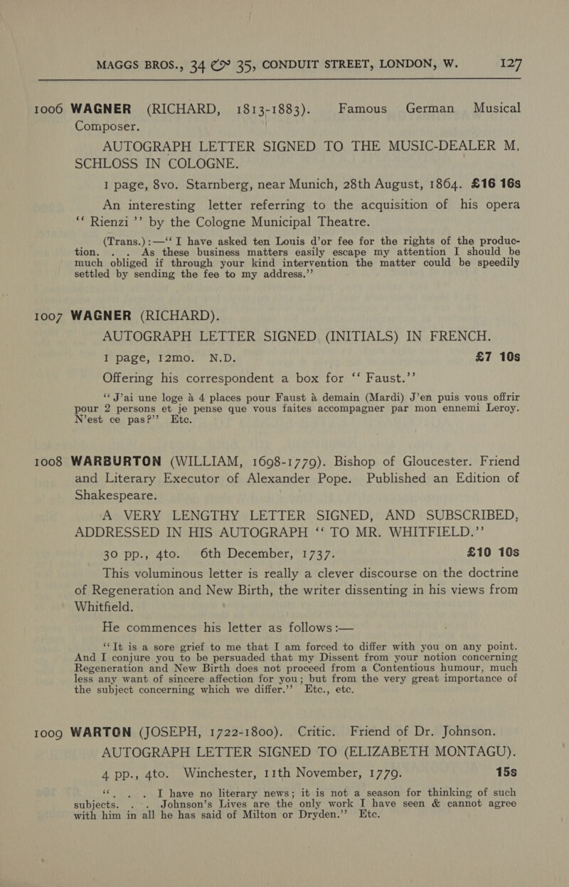  1006 WAGNER (RICHARD, 1813-1883). Famous German Musical Composer. | AUTOGRAPH LETTER SIGNED TO THE MUSIC-DEALER M, SCHLOSS IN COLOGNE. I page, 8vo. Starnberg, near Munich, 28th August, 1864. £16 16s An interesting letter referring to the acquisition of his opera ‘* Rienzi ’’ by the Cologne Municipal Theatre. (Trans.):—‘‘ I have asked ten Louis d’or fee for the rights of the produc- tion. . . As these business matters easily escape my attention I should be much obliged if through your kind intervention the matter could be speedily settled by sending the fee to my address.”’ 1007 WAGNER (RICHARD). AUTOGRAPH LETTER SIGNED (INITIALS) IN FRENCH. I page, I2mo. N.D. £7 10s Offering his correspondent a box for ‘‘ Faust.’’ ‘“ J’ai une loge a 4 places pour Faust &amp; demain (Mardi) J’en puis vous offrir pour 2 persons et je pense que vous faites accompagner par mon ennemi Leroy. N’est ce pas?’’ Kite. 1008 WARBURTON (WILLIAM, 1698-1779). Bishop of Gloucester. Friend and Literary Executor of Alexander Pope. Published an Edition of Shakespeare. A VERY LENGTHY LETTER SIGNED, AND SUBSCRIBED, ADDRESSED IN HIS AUTOGRAPH ‘‘ TO MR. WHITFIELD.”’ 30 pp:, 4to. © 6th December, 1737. £10 10s This voluminous letter is really a clever discourse on the doctrine of Regeneration and New Birth, the writer dissenting in his views from Whitfield. He commences his letter as follows :— ‘‘Tt is a sore grief to me that I am forced to differ with you on any point. And I conjure you to be persuaded that my Dissent from your notion concerning Regeneration and New Birth does not proceed from a Contentious humour, much less any want of sincere affection for you; but from the very great importance of the subject concerning which we differ.’’? LEtc., etc. 1009 WARTON (JOSEPH, 1722-1800). Critic. Friend of Dr. Johnson. AUTOGRAPH LETTER SIGNED TO (ELIZABETH MONTAGU). 4 pp., 4to. Winchester, 11th November, 1779. 15s ‘¢ |. ~T have no literary news; it is not a season for thinking of such subjects. . . Johnson’s Lives are the only work I have seen &amp; cannot agree with him in all he has said of Milton or Dryden.” Etc.