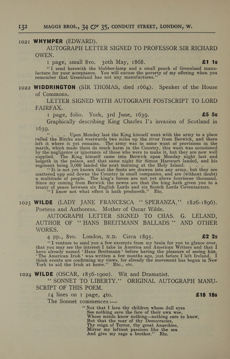 AUTOGRAPH LETTER SIGNED TO PROFESSOR SIR RICHARD OWEN. I page, small 8vo. 30th May, 1868. £1 1s ‘“‘T send herewith the blubber-lamp and a small pouch of Greenland manu- facture for your acceptance. You will excuse the poverty of my offering when you remember that Greenland has not any manufactures.’’ of Commons. LETTER SIGNED WITH AUTOGRAPH POSTSCRIPT TO LORD FAIRFAX. I page, folio. York, 3rd June, 1639. £5 5s Graphically describing King Charles I’s invasion of Scotland in 1630. 6c . Upon Monday last the King himself went with the army to a place called the Bircks AA westwards two miles up the river from Berwick, and there left it where it yet remains. The army was in some want of provisions in the march, which made them do much harm in the Country, this want was occasioned by the negligence or ignorance of those who were to make it, but they are now well supplied. The King himself came into Berwick upon Monday night last and lodgeth in the palace, and that same night Sir Simon Harcourt landed, and his regiment being 3,000 landed the next morning at the Holy Island. : ‘‘Tt is not yet known that the Scots are drawen into any army, but they are scattered upp and downe the Country in small companies, and are (without doubt) a multitude of people. The king’s forces are not yet above fourteene thousand. Since my coming from Berwick the newes are that the king hath given you to a treaty of peace between six English Lords and six Scotch Lords Coventanters. ‘¢T know not what effect it hath produceth.’’ Etc. Poetess and Authoress. Mother of Oscar Wilde. AUTOGRAPH LETTER SIGNED TO CHAS. G. LELAND, AUTHOR OF ‘‘ HANS BREITMANN BALLADS ”? AND OTHER WORKS. 4 pp., 8vo. London, N.D. Circa 1895. £2 2s ‘I, venture to send you a few excerpts from my brain for you to glance over, that you may see the interest I take in America and American Writers and that I have already named ‘Hans Breitmann’ before having the pleasure of seeing him. ‘The American Irish’ was written a few months ago, just before I left Ireland. I think events are confirming my views, for already the movement has begun in New York to aid the Irish at home.’’ Etc., etc. ‘“ SONNET TO LIBERTY.’’ ORIGINAL AUTOGRAPH MANU- SCRIPT OF THIS POEM. 14 lines on I page, 4to. £18 18s The Sonnet commences :— “Not that I love thy children whose dull eyes See nothing save the face of their own woe, Whose minds know nothing—nothing care to know, But that the roar of thy Democracies, Thy reign of Terror, thy great Anarchies, Mirror my loftiest ‘passions like the sea And give my rage a brother.’’ Ete.