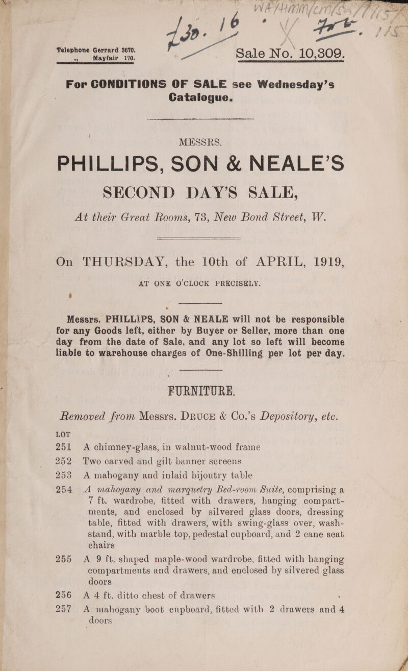   OO RR ae TMT Srp ha a ASS SA BA i af PRPS RT ae a SS SME BD Wf it if hat * f yk we Gh : tga 7 J 4 ; pi il * f # Seed f Telephone Gerrard 3670, Sale No 10.309 4 e o) bd ae Mayfair 170. SETA ICR DS CAO IE RC For CONDITIONS OF SALE see Wednesday’s Gatalogue.  MESSRS. PHILLIPS, SON &amp; NEALE’S SECOND DAY’S SALE, At thew Great Rooms, 73, New Bond Street, W.   On THURSDAY, the 10th of APRIL, 1919, AT ONE O'CLOCK PRECISELY. a Messrs. PHILLIPS, SON &amp; NEALE will not be responsible for any Goods left, either by Buyer or Seller, more than one day from the date of Sale, and any lot so left will become liable to warehouse charges of One-Shilling per lot per day. ‘ FURNITURE. Removed from Messrs. Druck &amp; Co.’s Deposztory, ete. LOT 251 A chimney-glass, in walnut-wood frame 252 Two carved and gilt banner screens 253 A mahogany and inlaid bijoutry table 254 &lt;A mahogany and marquetry Bed-room Suite, comprising a 7 ft. wardrobe, fitted with drawers, hanging compart- ments, and enclosed by silvered glass doors, dressing table, fitted with drawers, with swing-glass over, wash- stand, with marble top, pedestal cupboard, and 2 cane seat chairs 3 255 &lt;A 9 ft. shaped maple-wood wardrobe, fitted with hanging compartments and drawers, and enclosed by silvered glass doors | 256 &lt;A 4 ft. ditto chest of drawers 257 A mahogany boot cupboard, fitted with 2 drawers and 4 doors