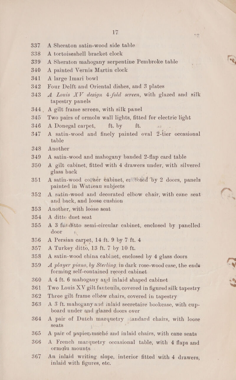 33 338 339 340 341 342 043 345 346 347 348 349 300 351 352 353 354 355 356 sil 358 309 360 361 362 363 364 065 366 367 17 A Sheraton satin-wood side table A tortoiseshell bracket clock A Sheraton mahogany serpentine Pembroke table A painted Vernis Martin clock A large Imari bowl Four Delft and Oriental dishes, and 3 plates A Lowis XV design 4-fold screen, with glazed and silk tapestry panels A gilt frame screen, with silk panel Two pairs of ormolu wall lights, fitted for electric light A Donegal carpet, ft. by ft. A satin-wood and finely painted oval 9. tier occasional table Another A satin-wood and mahogany banded 2-flap card table A gilt cabinet, fitted with 4 drawers under, with silvered glass back o A satin-wood coffer @abinet, er “fosed by 2 doors, panels painted in Watveau subjects A satin-wood and decorated elbow chair, with cane seat and back, and loose cushion Another, with loose seat A ditto duet seat A 3 fwsditto semi-circular cabinet, enclosed by panelled door ra A Persian carpet, 14 ft. 9 by 7 ft. 4 A Turkey ditto, 13 ft..7 by 10 ft. A satin-wood china cabinet, enclosed by 4 glass doors A player piano, by Sterling, in dark rose-wood case, the ends forming self-contained record cabinet A 4 ft. 6 mahogany ard inlaid shaped cabinet Two Louis XV gilt fauteuils, covered in figured silk tapestry Three gilt frame elbow chairs, covered in tapestry A 3 ft. mahogany and inlaid secretaire bookcase, with cup- board under and glazed doors over A pair of Dutch ey sandard chairs, with loose seats A pair of Naticintiils: and inlaid chairs, with cane seats A French marquetry occasional table, with 4 flaps and ormglu mounts | An inlaid writing slope, interior fitted with 4 drawers, inlaid with figures, ete.
