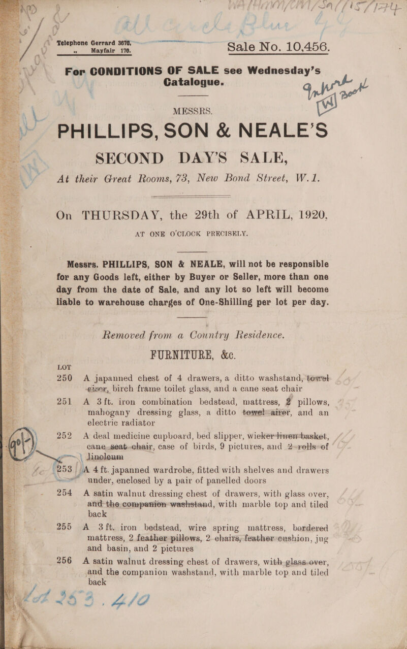 © Telephone Gerrard 3670, For CONDITIONS OF SALE see Wednesday’s Catalogue. 9 Wo MESSRS. wa PHILLIPS, SON &amp; NEALE’S SECOND DAY’S SALE, At their Great Rooms, 73, New Bond Street, W.1. On THURSDAY, the 29th of APRIL, 1920, AT ONE O'CLOCK PRECISELY.  Messrs. PHILLIPS, SON &amp; NEALE, will not be responsible for any Goods left, either by Buyer or Seller, more than one day from the date of Sale, and any lot so left will become liable to warehouse charges of One-Shilling per lot per day. Removed from a Country Residence. FURNITURE, &amp;c. LOT 250 A japanned chest of 4 drawers, a ditto washstand, towel eizer, birch frame toilet glass, and a cane seat chair 251 A 3ft. iron combination bedstead, mattress, % pillows, mahogany dressing glass, a ditto towel ‘airer, and an electric radiator 252 &lt;A deal medicine cupboard, bed slipper, wieker-+wenbasket, cane,.seat-chair, case of birds, 9 pictures, and 2-rells»of | \ lincleam t hs Na 4 ft. japanned wardrobe, fitted with shelves and drawers oe under, enclosed by a pair of panelled doors and the companion washstand, with marble top and tiled back 255 A 3ft. iron bedstead, wire spring mattress, bordered mattress, 2 feather pillows, 2 chairs, feather cushion, jug and basin, and 2 pictures 256 A satin walnut dressing chest of drawers, with glass-over, and the companion washstand, with marble top and tiled _ back 