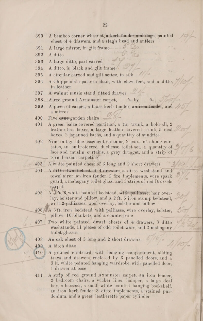 390 A bamboo corner whatnot, a-kerb-fender-and dogs, painted chest of 4 drawers, and a stag’s head and antlers 391 A large mirror, in gilt frame | 392 &lt;A ditto 393 &lt;A large ditto, part carved 394 &lt;A ditto, in black and gilt frame 395 A circular carved and gilt settee, in silk 396 &lt;A Chippendale-pattern chair, with claw feet, and a ditto, in leather 397 A walnut music stand, fitted drawer 398 A-red ground Axminster carpet, ft. by ft. 399 &lt;A piece of carpet, a brass kerb fender, an-tronm-fender, and a mirror , 400 Five e@we-garden chairs 401 A green baize covered partition, a tin trunk, a hold-all, 2 leather hat boxes, a large leather-covered trunk, 5 deal boxes, 2 japanned baths, and a quantity of sundries 402 Nine indigo blue casement curtains, 2 pairs of chintz cur- tains, an embroidered duchesse toilet set, a quantity of Jace and muslin curtains, a grey drugget, and a Va of . torn Persian carpeting’ 403 A white painted chest of 3 Jong and 2 short drawers — cis | | 404 A dttto-dwarfchest-of-4.drawers, a ditto washstand and Of, towel airer, an iron fender, 2 fire implements, wire spark guard, a mahogany toilet glass, and 3 strips of red Brussels e pet 405 &lt;A 2ft. 6 white painted bedstead, with aEitnaae hair over- lay, bolster and pillow, and a 2 ft. 6 iron stump bedstead, 4, With 2-palliasses, wool overlay, bolster and pillow ; 406% PA 3ft. iron bedstead, with palliasse, wire overlay, bolster, ; pillow, 10 blankets, and a counterpane 407 Two white painted dwarf chests of 4 drawers, 3 ditto | | washstands, 11 pieces of odd toilet ware, and 2 mahogany toilet glasses 408 An oak chest of 3 long and 2 short drawers 409. A birch ditto 410, A grained cupboard, with hanging compartment, sliding ‘ws’ trays and drawers, enclosed by 3 panelled doors, and a 3 {t. white painted hanging wardrobe, with panelled door, 1 drawer at base 411 A strip of red ground Axminster carpet, an iron fender, - 2 bedroom chairs, a wicker linen hamper, a large deal box, a hassock, a small white painted hanging bookshelf, an iron kerb fender, 3 ditto implements, a stained pur- donium, and a green leatherette paper cylinder 