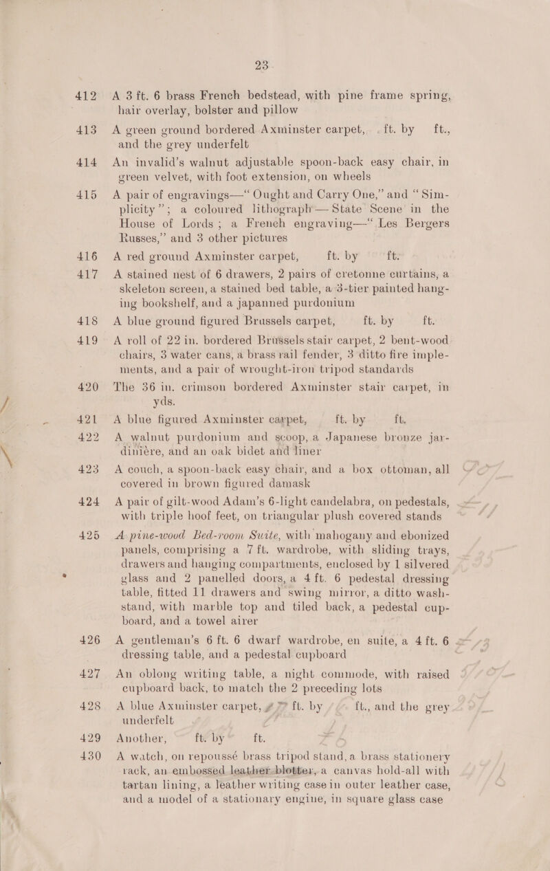 413 414 415 416 417 426 42d 428 429 430 23. hair overlay, bolster and pillow A green ground bordered Axminster carpet, .{ft. by ft., and the grey underfelt An invalid’s walnut adjustable spoon-back easy chair, in green velvet, with foot extension, on wheels A pair of engravings—“ Ought and Carry One,” and “Sim- plicity ”; a coloured lithograph— State Scene in the House of Lords; a French engraving—“.Les Bergers Russes,” and 3 other pictures A red ground Axminster carpet, ft. by Pt A stained nest of 6 drawers, 2 pairs of cretonne curtains, a skeleton sereen, a stained bed table, a 3-tier painted hang- ing bookshelf, and a Japanned purdonium A blue ground figured Brussels carpet, ft. by ft. A roll of 22 in. bordered Brussels stair carpet, 2 bent-wood chairs, 3 water cans, a brass rail fender, 3 ditto fire imple- ments, and a pair of wrought-iron tripod standards The 36 in. crimson bordered Axminster stair carpet, 1 yds. A blue figured Axminster caxpet, ft. by ft. A walnut purdonium and scoop,.a Japanese bronze jar- diniére, and an oak bidet and liner A couch, a spoon-back easy chair, and a box ottoman, all covered in brown figured damask A pair of gilt-wood Adam’s 6-lght candelabra, on pedestals, with triple hoof feet, on triangular plush covered stands A pine-wood Bed-room Suite, with mabogany and ebonized panels, comprising a 7 ft. wardrobe, with sliding trays, drawers and hanging compartments, enclosed by 1 silvered vlass and 2 panelled doors, a 4 ft. 6 pedestal dressing table, fitted 11 drawers and swing mirror, a ditto wash- stand, with marble top and tiled back, a pedestal cup- board, and a towel airer A gentleman’s 6 ft. 6 dwarf wardrobe, en suite, a 4 ft. 6 dressing table, and a pedestal cupboard An oblong writing table, a night commode, with raised cupboard back, to match the 2 preceding lots A blue Axminster carpet, Z 77 ft. by ft., and the grey underfelt Another, ft. by ft. A watch, on repoussé brass tripod stand,a brass stationery rack, an embossed leather-blotter, a canvas hold-all with tartan lining, a leather writing casein outer leather case, and a model of a stationary engine, in square glass case