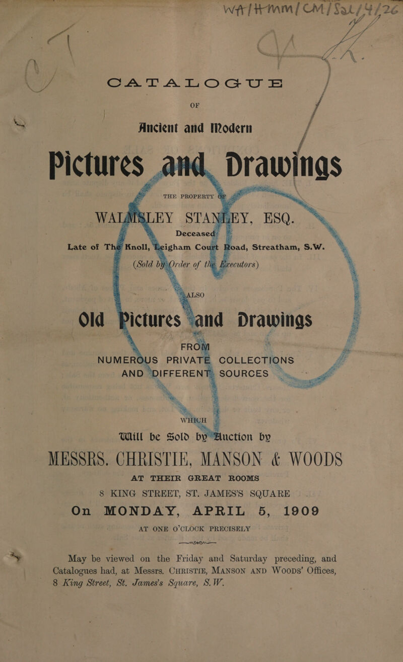 wr tmm [OM / Sal {4/26 hei 7 \ A Poe AF f i va f fr ‘ Pe i . / ’ \ Ge &gt; / “A - ~*~ ~ , oF / Ancient and Modern | Pictures and, Drawings a eM me.    Old } a NUMERO 7 ; COLLECTIONS 4 ANDI | SOURCES (mf \ : *. at et MESSRS. CHRISTIE, MANSON &amp; WOODS AT THEIR GREAT ROOMS 8 KING STREET, ST. JAMES’S SQUARE On MONDAY, APRIL 5, 1909 AT ONE O'CLOCK PRECISELY $94 May be es on the Friday and Saturday preceding, and Catalogues had, at Messrs. CHRISTIE, MANSoN AND Woops’ Offices,