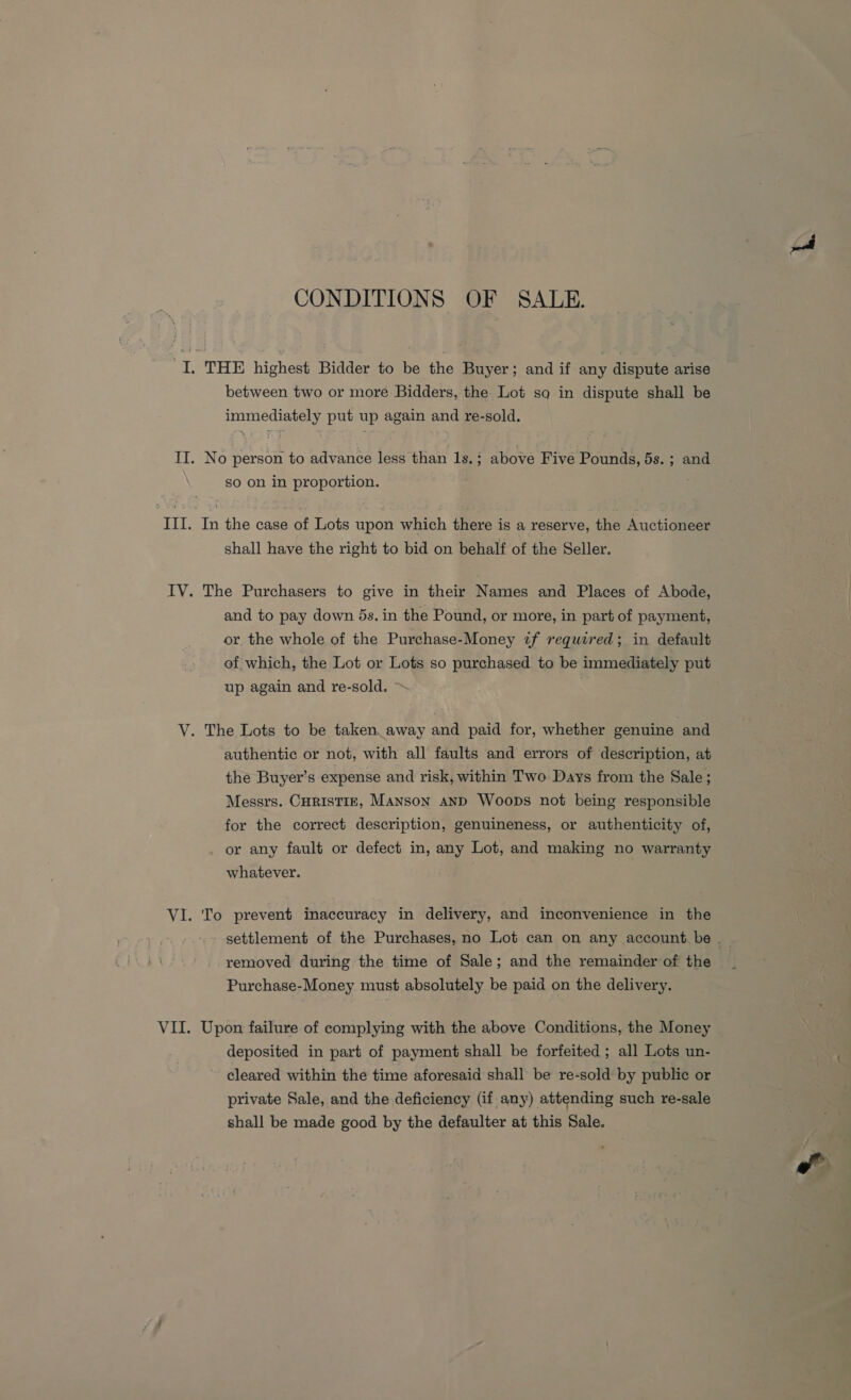 CONDITIONS OF SALE. between two or more Bidders, the Lot so in dispute shall be immediately put up again and re-sold. No person to advance less than 1s.; above Five Pounds, 5s. ; and so on in proportion. In the case of Lots upon which there is a reserve, the Auctioneer shall have the right to bid on behalf of the Seller. The Purchasers to give in their Names and Places of Abode, and to pay down 5s. in the Pound, or more, in part of payment, or the whole of the Purchase-Money if required; in default of which, the Lot or Lots so purchased to be immediately put up again and re-sold. > authentic or not, with all faults and errors of description, at the Buyer’s expense and risk, within Two Days from the Sale; Messrs. CHRISTIE, Manson anD Woops not being responsible for the correct description, genuineness, or authenticity of, or any fault or defect in, any Lot, and making no warranty whatever. To prevent inaccuracy in delivery, and inconvenience in the removed during the time of Sale; and the remainder of the Purchase-Money must absolutely be paid on the delivery. Upon failure of complying with the above Conditions, the Money deposited in part of payment shall be forfeited ; all Lots un- cleared within the time aforesaid shall be re-sold by public or private Sale, and the deficiency (if any) attending such re-sale shall be made good by the defaulter at this Sale.