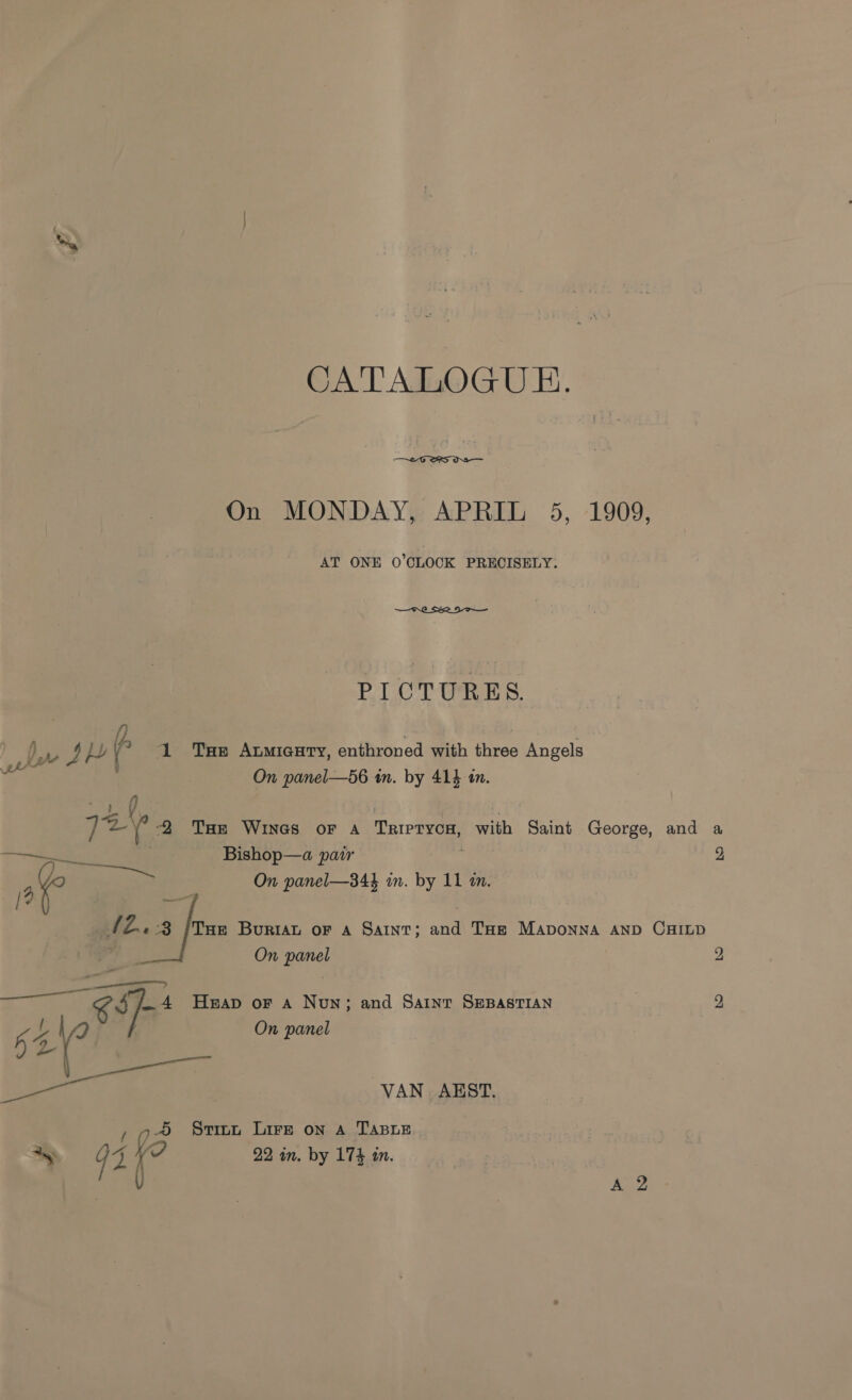 CATALOGUE.  On MONDAY, APRIL 5, 1909, AT ONE 0’CLOCK PRECISELY: PICTURES. ae 2 | ye Db 4 1 Tue Aumicury, enthroned with three Angels On panel—56 wn. by 414 tn. ht oe fe 2 Tae Wines or A TRIPTYCH, with “Saint George, and a Bishop—a par 2 : Sad On panel—B4} in. by 11 in. / . (0 fom Buriat oF A Saint; and Taz Maponna AND CHILD On Bones 2 KS a A Heap or a Now; and Saint SEBASTIAN 2 On panel i ore VAN AEST. 4 Sti1nu Lire on A TABLE Ay u a i 22 in. by 174 in.